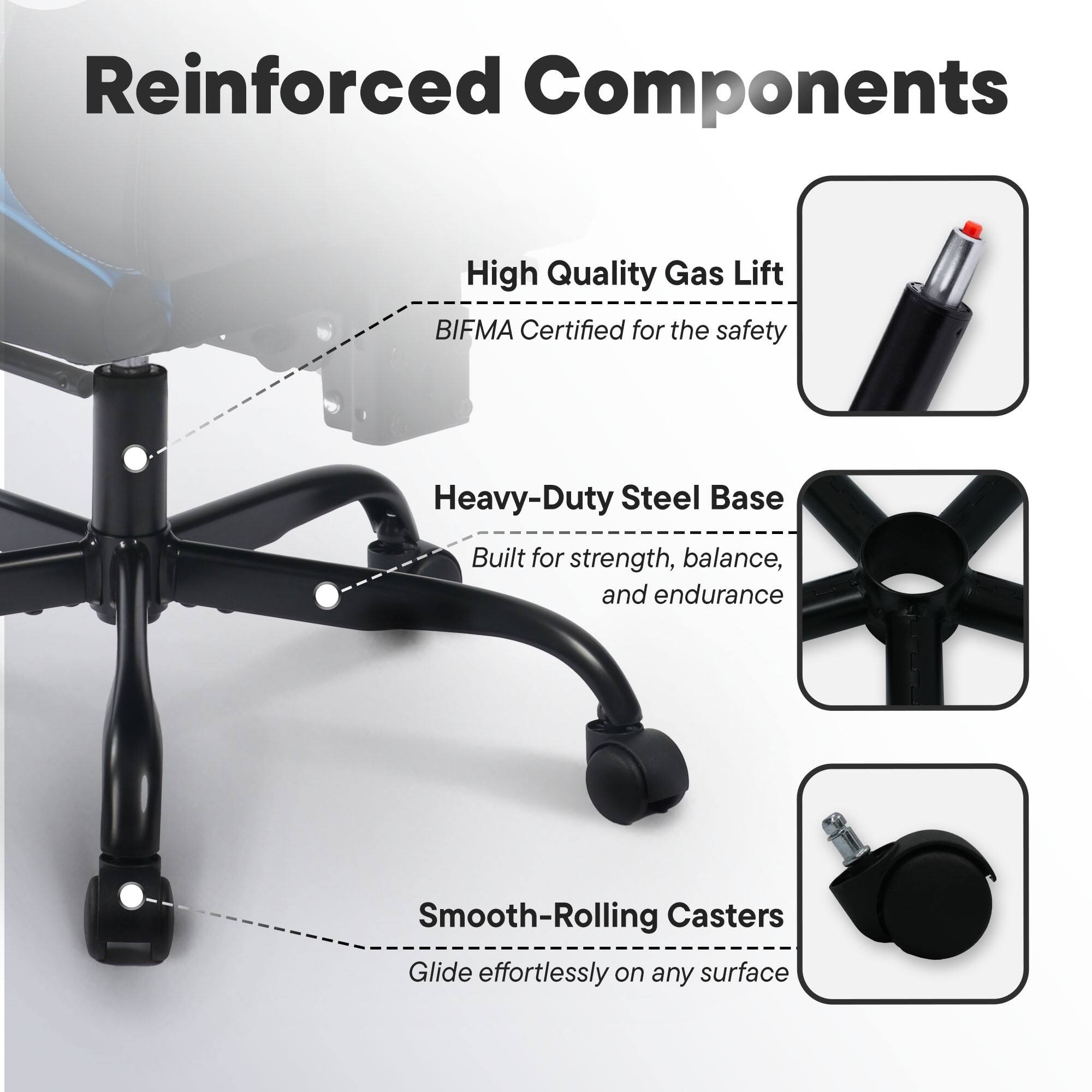 Reinforced Components

- High Quality Gas Lift
  - BIFMA Certified for the safety

- Heavy-Duty Steel Base
  - Built for strength, balance, and endurance

- Smooth-Rolling Casters
  - Glide effortlessly on any surface