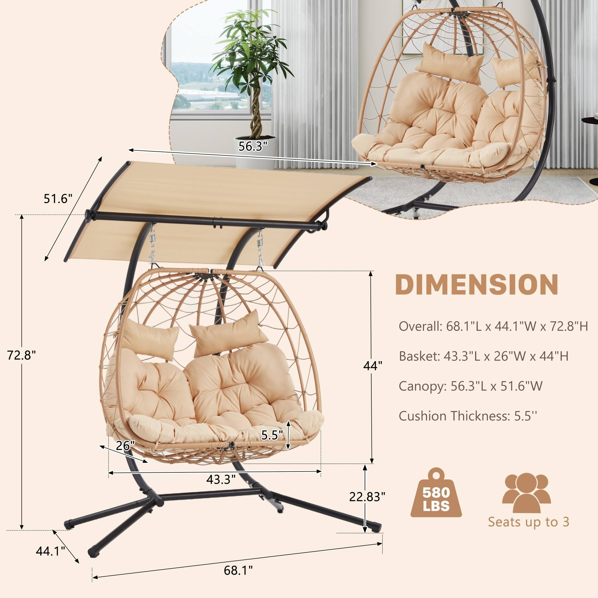 DIMENSION

Overall: 68.1"L x 44.1"W x 72.8"H

Basket: 43.3"L x 26"W x 44"H

Canopy: 56.3"L x 51.6"W

Cushion Thickness: 5.5"

580 LBS

Seats up to 3