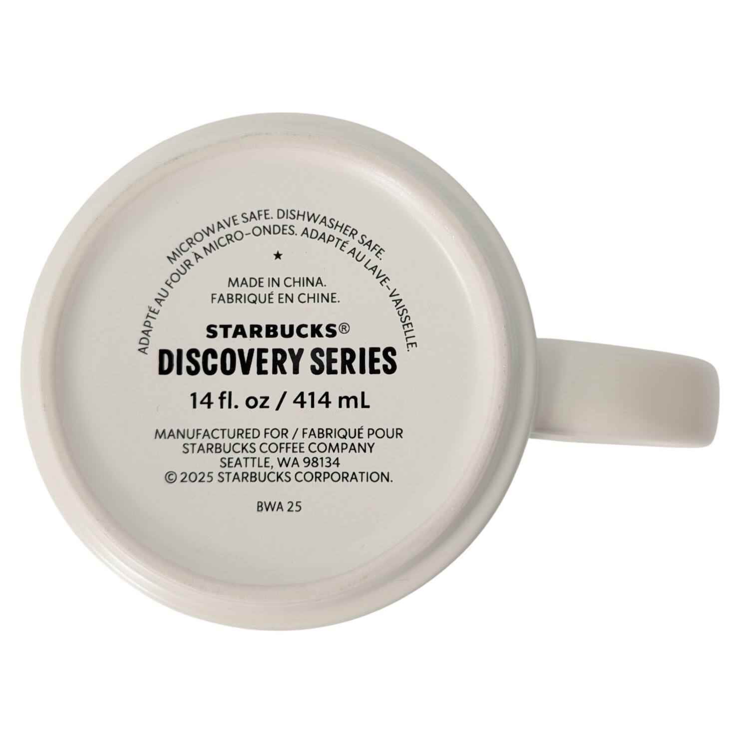 MICROWAVE SAFE. DISHWASHER SAFE. MICROWAVE MICRO-ONDES, ADAPT AU FOUR. MADE IN CHINA. FABRIQUÉ EN CHINE. DISCOVERY SERIES. 14 fl. oz / 414 mL MANUFACTURED FOR / FABRIQUÉ POUR STARBUCKS COFFEE COMPANY SEATTLE, WA 98134 © 2025 STARBUCKS CORPORATION. BWA 25