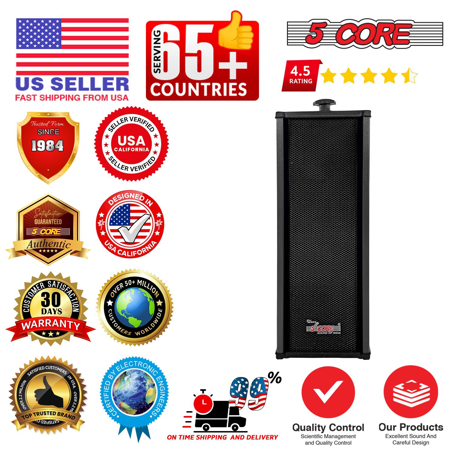 5 CORE  
SERVING 65+ COUNTRIES  
4.5 RATING  
US SELLER  
FAST SHIPPING FROM USA  
TRUSTED SINCE 1984  
USA CALIFORNIA SELLER VERIFIED  
DESIGNED IN USA  
5 CORE Authentic  
50+ CUSTOMER SATISFACTION  
30 DAYS WARRANTY  
OVER MILLION CUSTOMERS WORLDWIDE  
CERTIFIED ELECTRONIC ENGINEERS  
QUALITY CONTROL  
ON TIME SHIPPING AND DELIVERY  
SCIENTIFIC MANAGEMENT  
EXCELLENT SOUND AND QUALITY CONTROL  
CAREFUL DESIGN