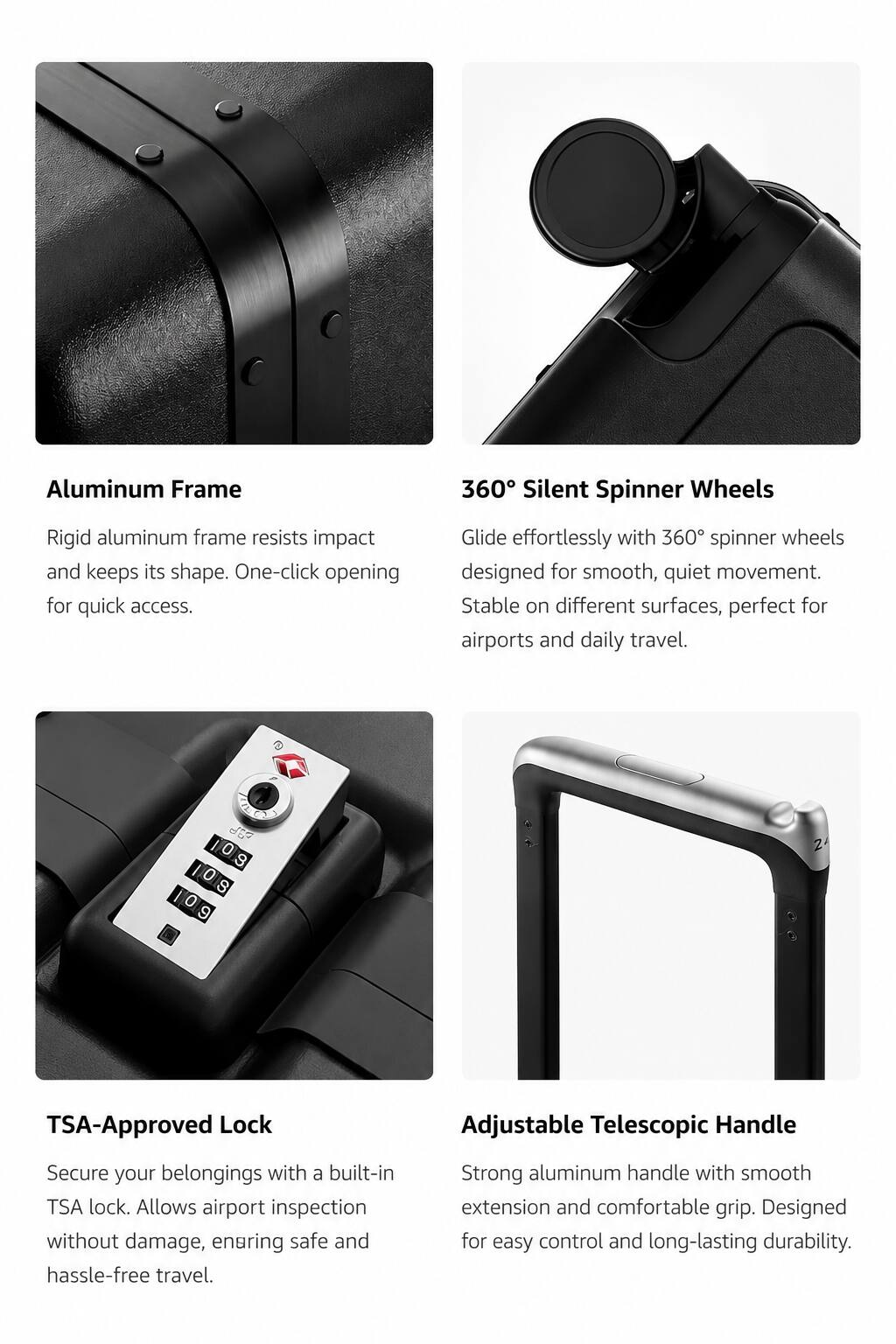 Aluminum Frame  
Rigid aluminum frame resists impact and keeps its shape. One-click opening for quick access.

360° Silent Spinner Wheels  
Glide effortlessly with 360° spinner wheels designed for smooth, quiet movement. Stable on different surfaces, perfect for airports and daily travel.

TSA-Approved Lock  
Secure your belongings with a built-in TSA lock. Allows airport inspection without damage, ensuring safe and hassle-free travel.

Adjustable Telescopic Handle  
Strong aluminum handle with smooth extension and comfortable grip. Designed for easy control and long-lasting durability.