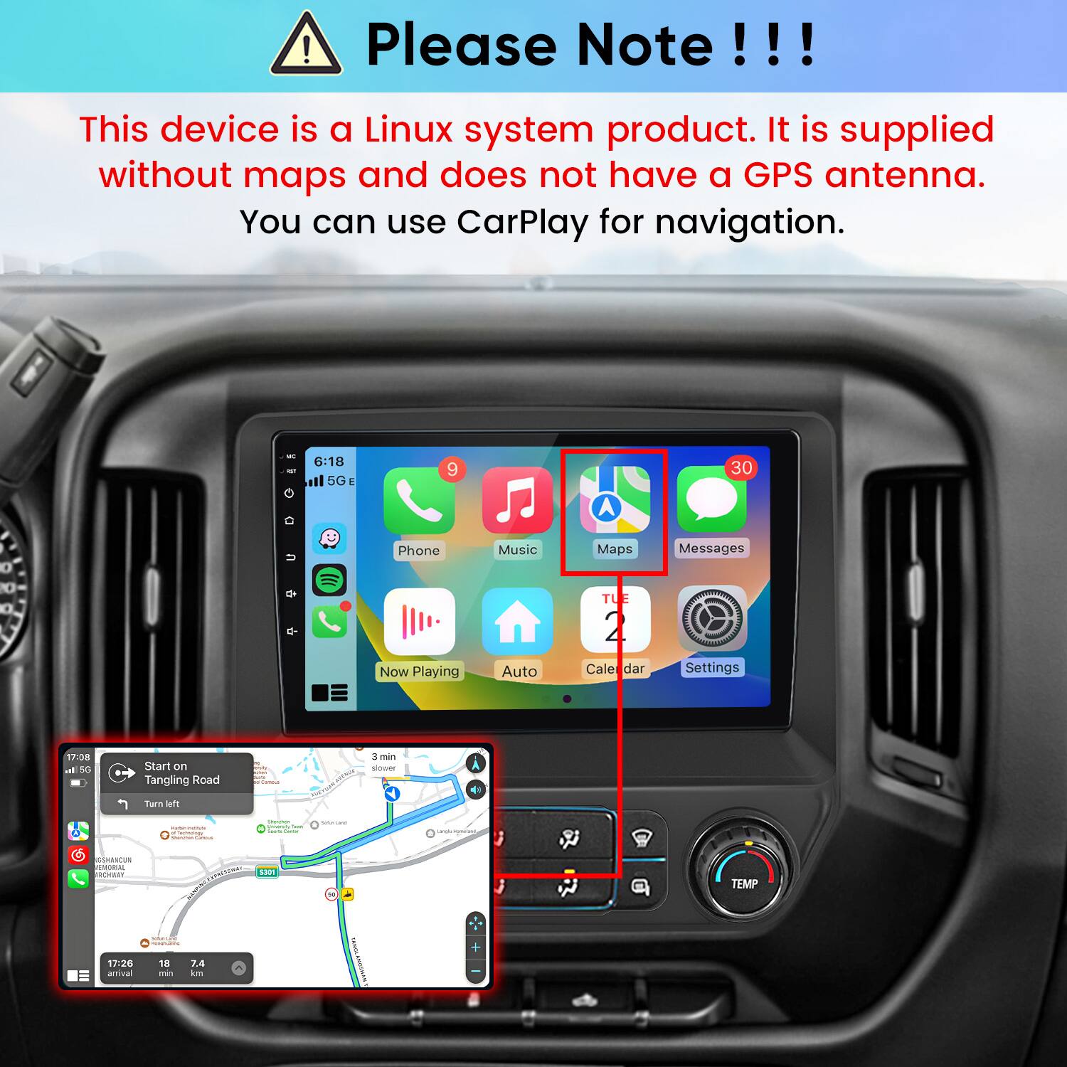 Please Note!!!

This device is a Linux system product. It is supplied without maps and does not have a GPS antenna. You can use CarPlay for navigation.

6:18 5G E
9
30
Phone Now Playing Music Auto Maps TUE 2 Calendar Messages Settings
17:08 5G
Start on Tangling Road
3 min slower
Turn left
- Tarmulogy Famma
- intiency Texts - CHEESE
SUGAR
yoursoss
GSHAACUN EMORIAL ROYAR!
CONNERS $301 MARKET
TEMP
Submec.comp -
+
17:26 amival
18 mg
7.4 km