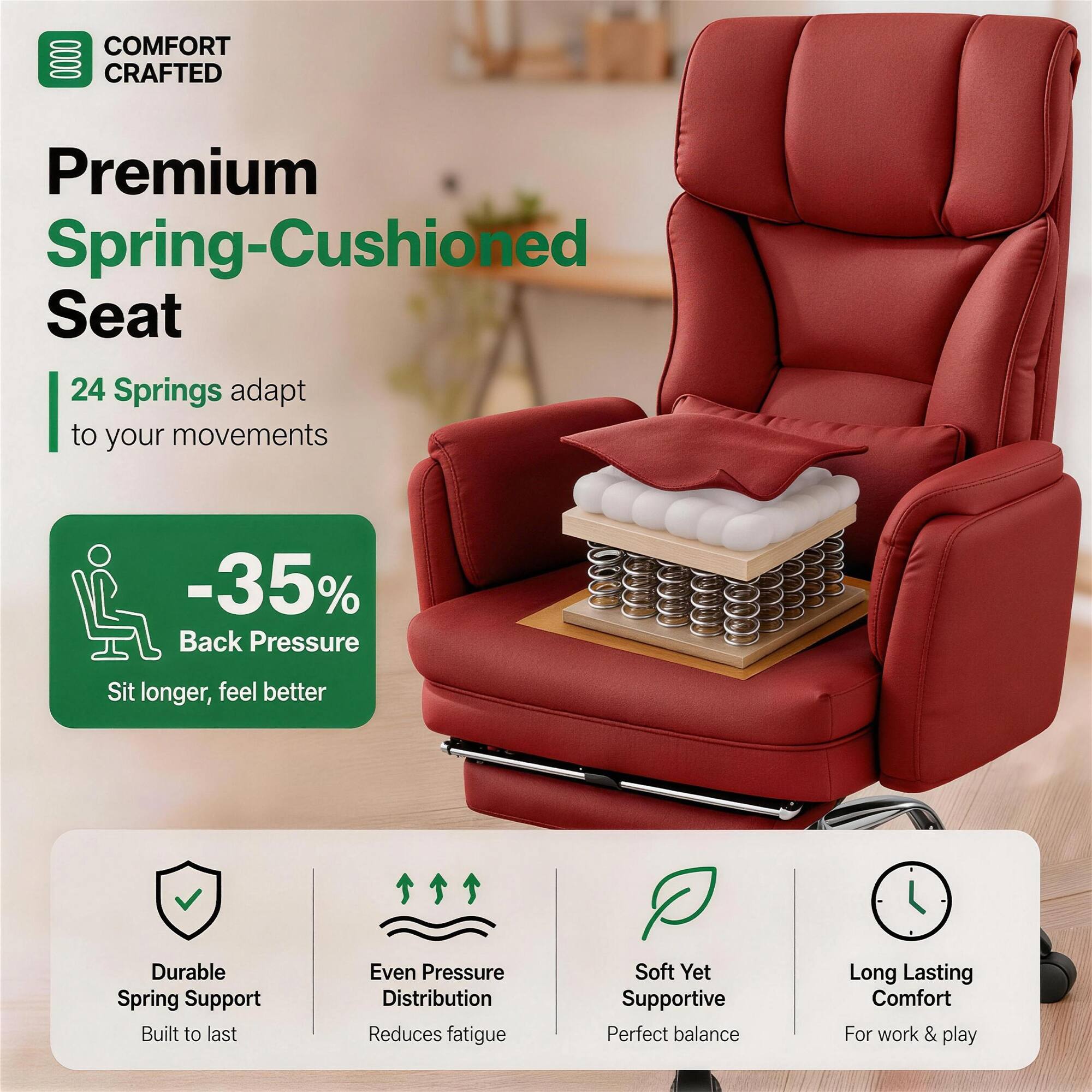 COMFORT CRAFTED

Premium Spring-Cushioned Seat

24 Springs adapt to your movements

-35% Back Pressure
Sit longer, feel better

Durable Spring Support
Built to last

Even Pressure Distribution
Reduces fatigue

Soft Yet Supportive
Perfect balance

Long Lasting Comfort
For work & play