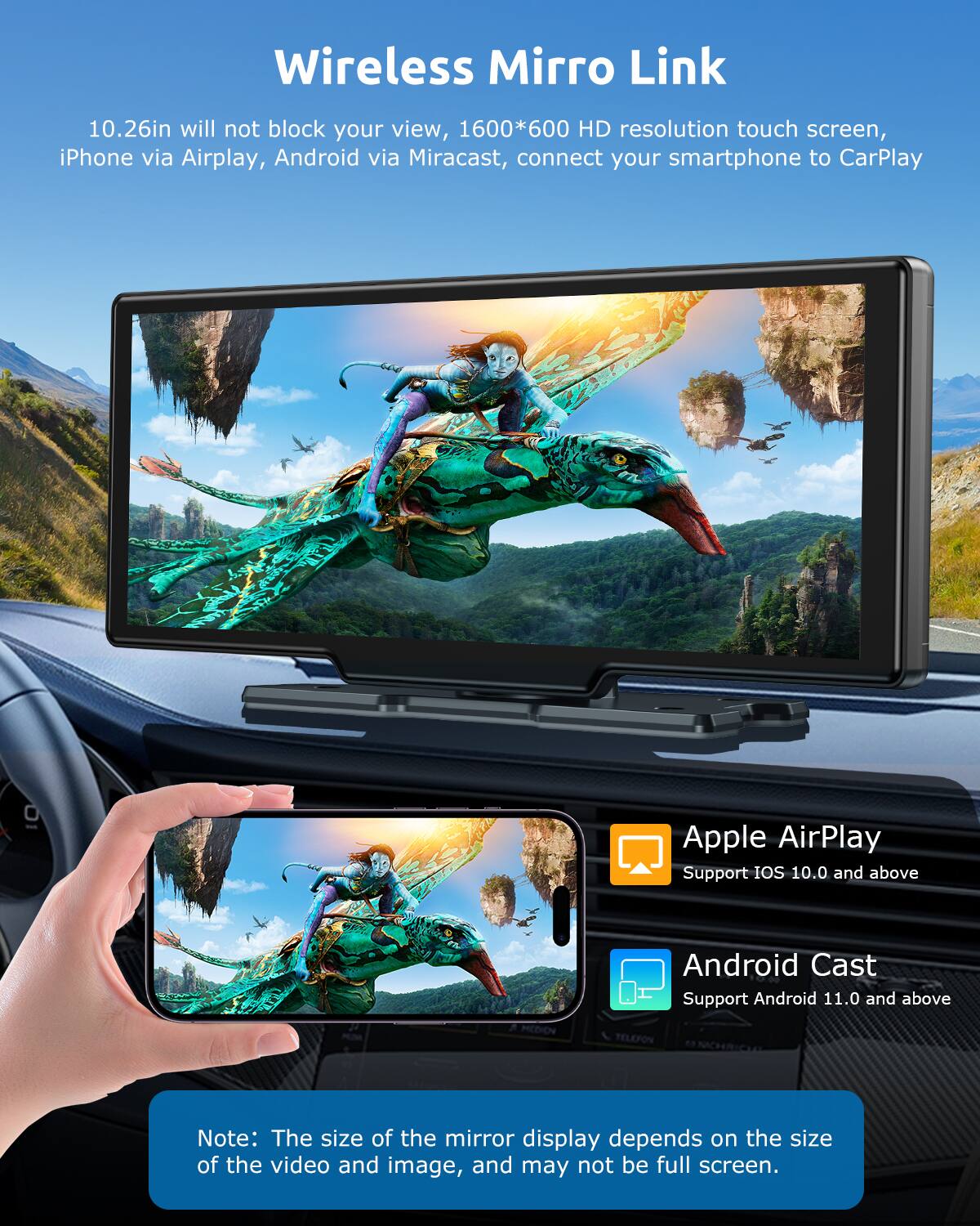 Wireless Mirro Link

10.26in will not block your view, 1600*600 HD resolution touch screen, iPhone via Airplay, Android via Miracast, connect your smartphone to CarPlay

Apple AirPlay
Support iOS 10.0 and above

Android Cast
Support Android 11.0 and above

Note: The size of the mirror display depends on the size of the video and image, and may not be full screen.