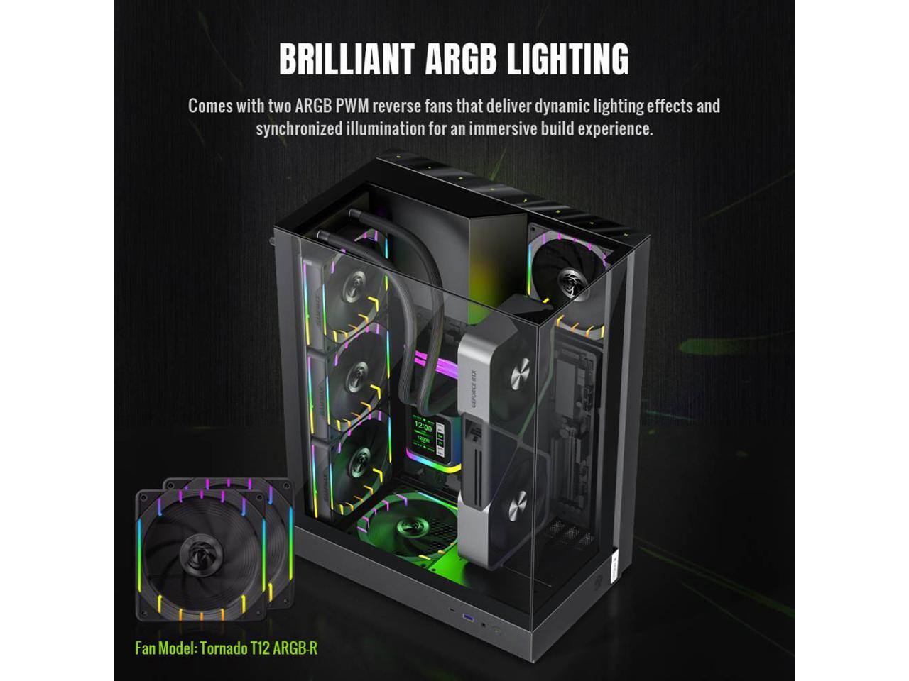 BRILLIANT ARGB LIGHTING  
Comes with two ARGB PWM reverse fans that deliver dynamic lighting effects and synchronized illumination for an immersive build experience.  

Fan Model: Tornado T12 ARGB-R