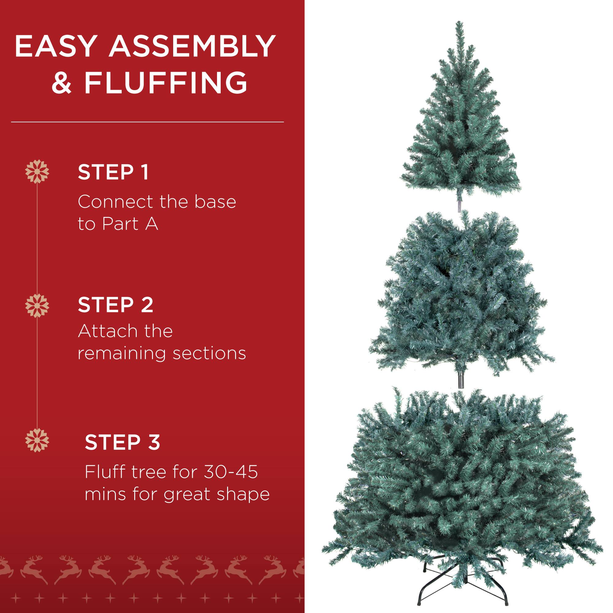EASY ASSEMBLY & FLUFFING

STEP 1 Connect the base to Part A

STEP 2 Attach the remaining sections

STEP 3 Fluff tree for 30-45 mins for great shape