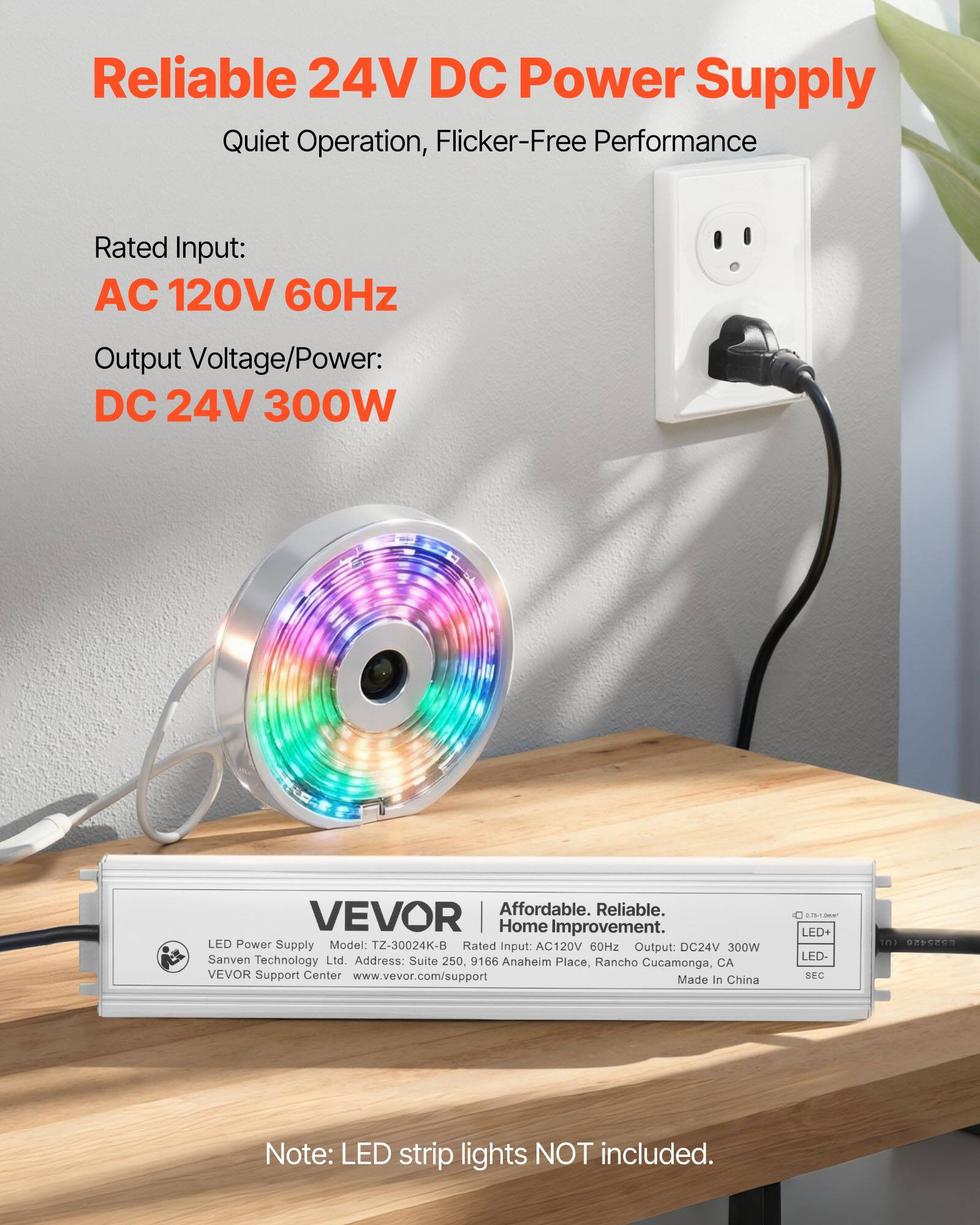 **Reliable 24V DC Power Supply**  
Quiet Operation, Flicker-Free Performance  

**Rated Input:**  
AC 120V 60Hz  

**Output Voltage/Power:**  
DC 24V 300W  

---

**VEVOR**  
Affordable. Reliable. Home Improvement.  

LED Power Supply  
Model: T2-30024K-B  
Rated Input: AC120V 60Hz  
Output: DC24V 300W  
Sanven Technology Ltd  
Address: Suite 250, 9166 Anaheim Place, Rancho Cucamonga, CA  
VEVOR Support Center  
www.vevor.com/support  

Made in China  

---

**Note:** LED strip lights NOT included.