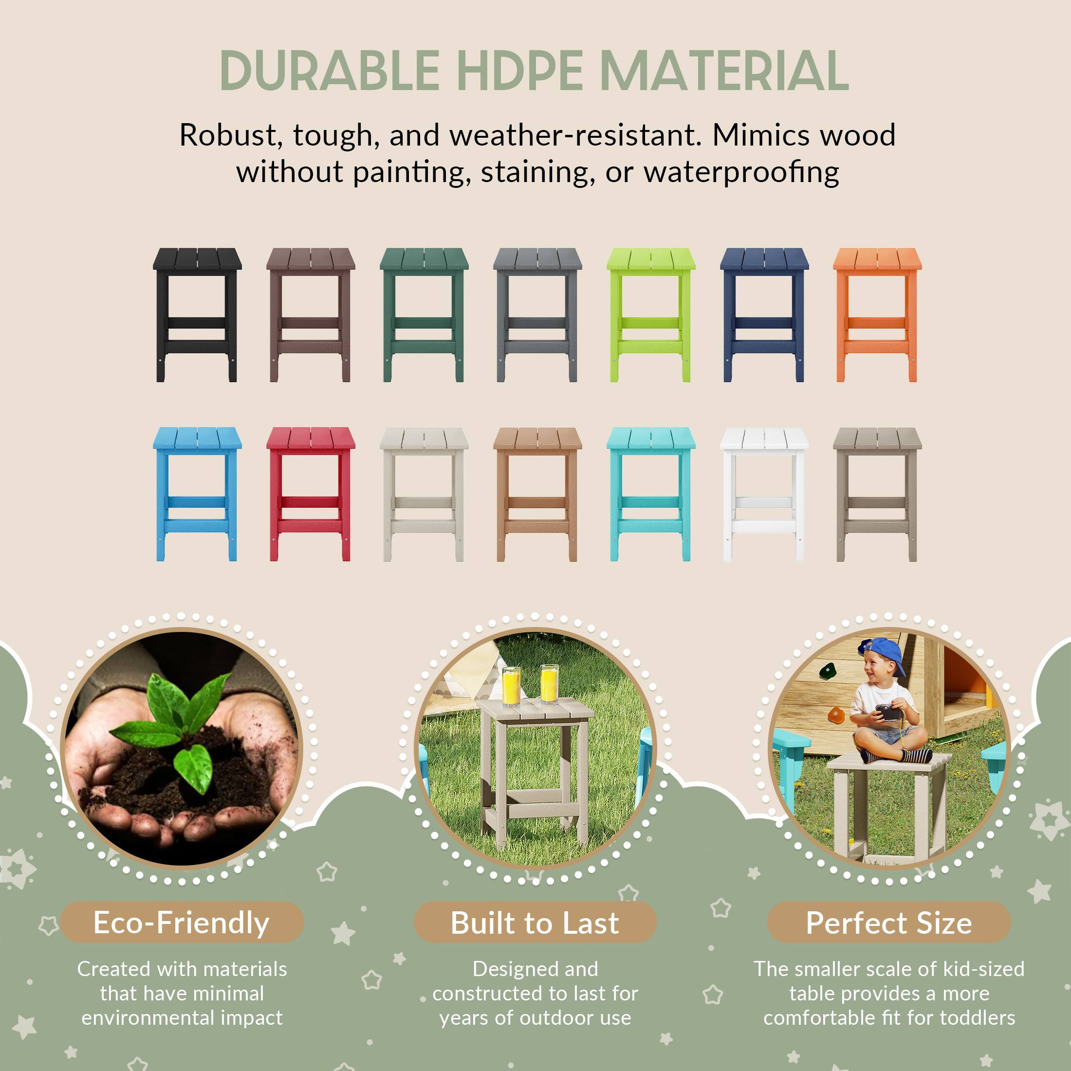 DURABLE HDPE MATERIAL  
Robust, tough, and weather-resistant. Mimics wood without painting, staining, or waterproofing  

Eco-Friendly  
Created with materials that have minimal environmental impact  

Built to Last  
Designed and constructed to last for years of outdoor use  

Perfect Size  
The smaller scale of kid-sized table provides a more comfortable fit for toddlers