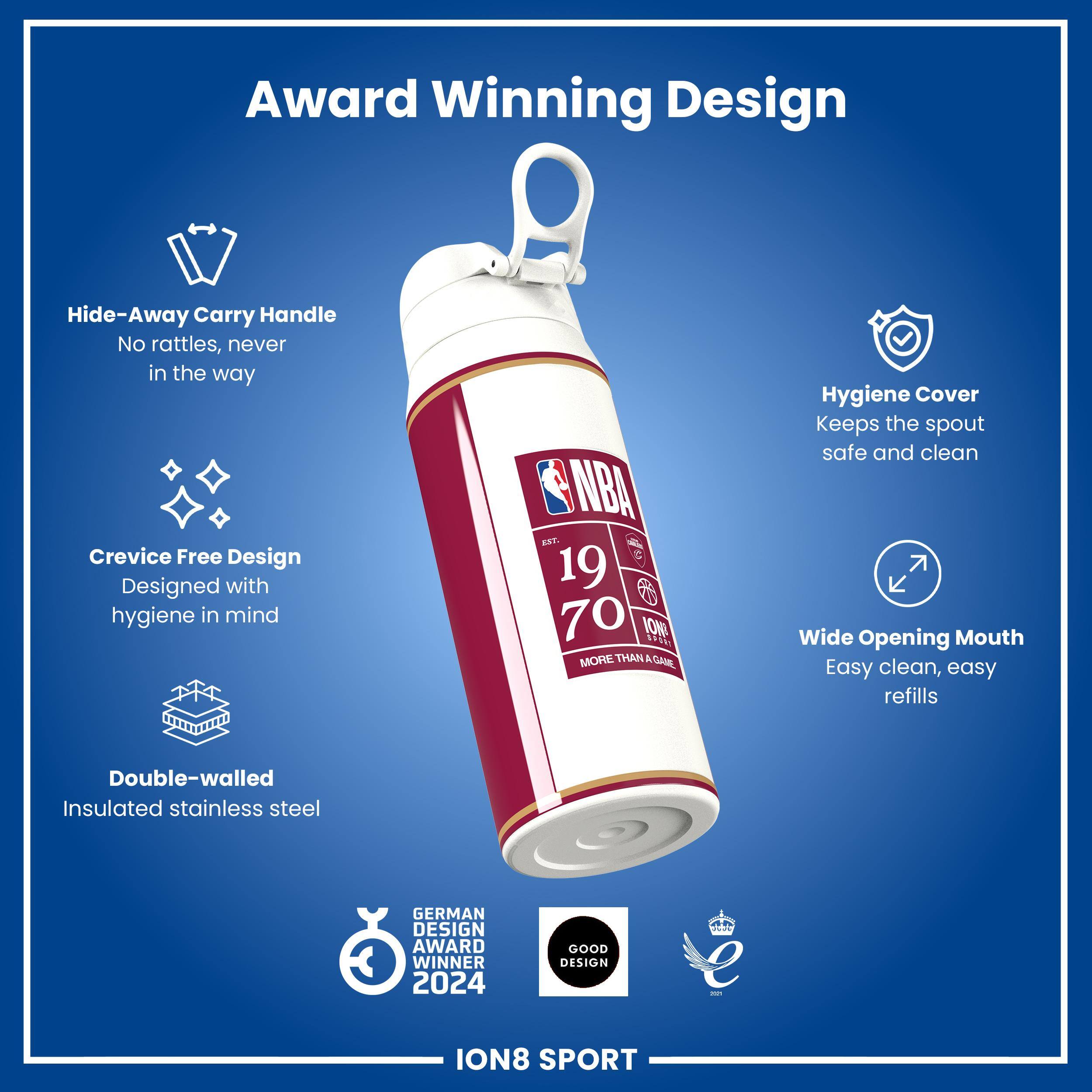 Award Winning Design

- Hide-Away Carry Handle
  - No rattles, never in the way

- Crevice Free Design
  - Designed with hygiene in mind

- Hygiene Cover
  - Keeps the spout safe and clean

- Wide Opening Mouth
  - Easy clean, easy refills

- Double-walled Insulated stainless steel

- GERMAN DESIGN AWARD WINNER 2024

- GOOD DESIGN

- ION8 SPORT