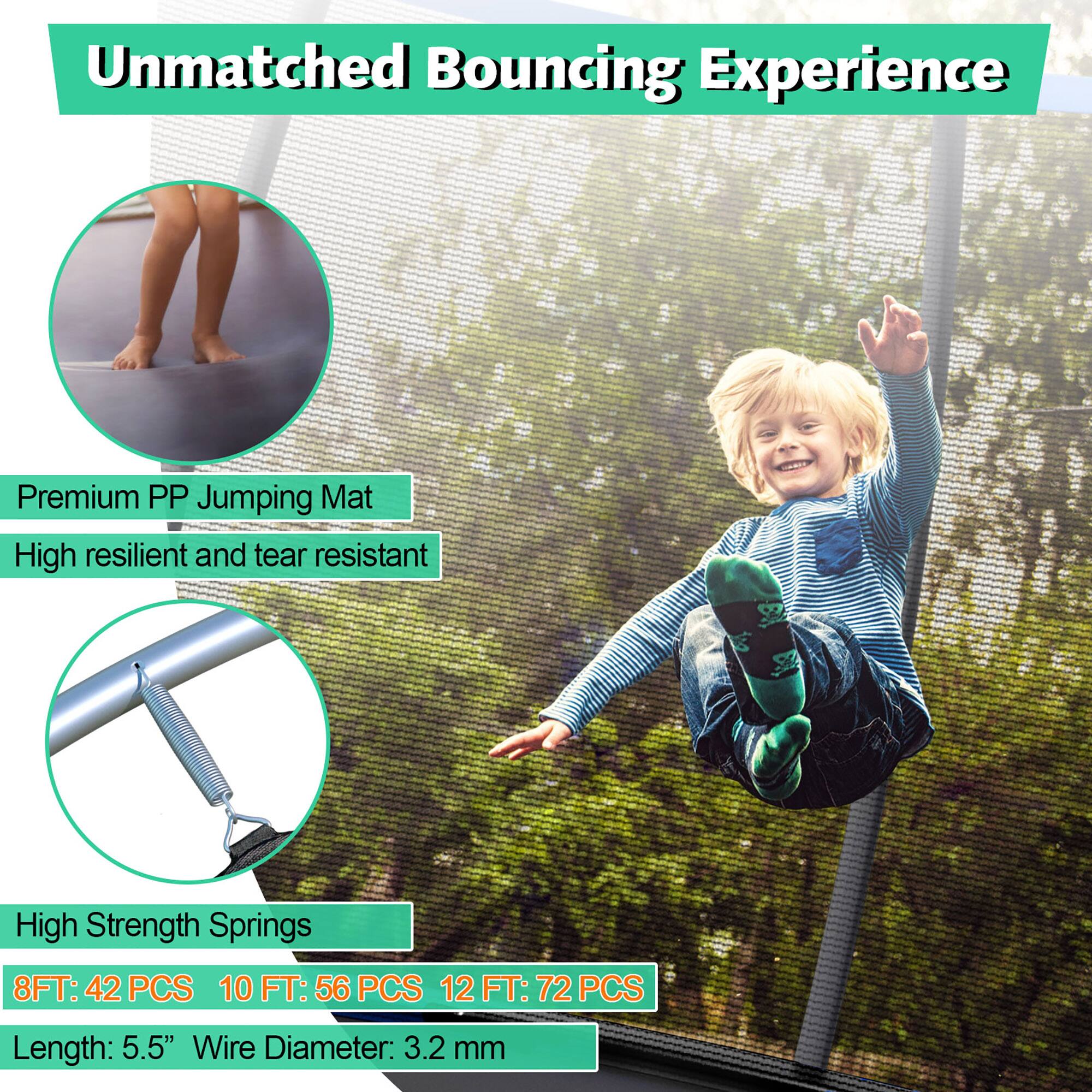 Unmatched Bouncing Experience

Premium PP Jumping Mat  
High resilient and tear resistant

High Strength Springs  
8 FT: 42 PCS  
10 FT: 56 PCS  
12 FT: 72 PCS  
Length: 5.5"  
Wire Diameter: 3.2 mm