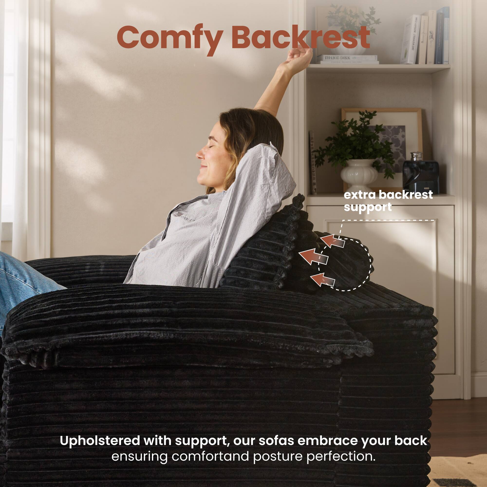 Comfy Backrest

extra backrest support

Upholstered with support, our sofas embrace your back ensuring comfort and posture perfection.
