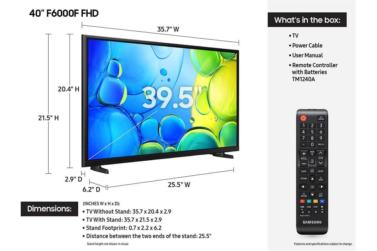 40" F6000F FHD 35.7" W What's in the box: TV, Power Cable, User Manual, Remote Controller with Batteries (TM1240A), Source 1, 2, 3, 4, 5, 6, 7, 8, 9, -, 0, IE-CH, MUTE, +, e, VOL, CH, LE, CH, SEEP, QUIDE, 2.9" D, 6.2" D, 25.5" W, SETTINGS, ACTIVITIES, INFO, Let (Inches W x H x D): Dimensions: TV Without Stand: 35.7" x 20.4" x 2.9" x TV With Stand: 35.7" x 21.5" x 2.9" x Stand Footprint: 0.7" x 2.2" x 6.2" x Stand height not shown in visual. Samsung. Features and specifications subject to change.