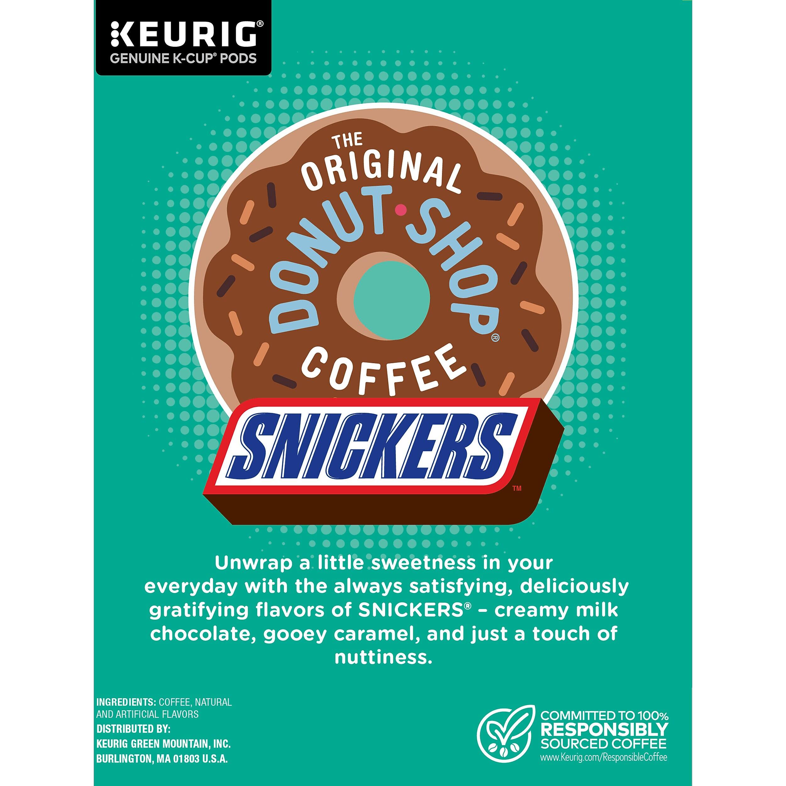 KEURIG GENUINE K-CUP PODS  
THE ORIGINAL DONUT SHOP COFFEE  
SNICKERS  

Unwrap a little sweetness in your everyday with the always satisfying, deliciously gratifying flavors of SNICKERS - creamy milk chocolate, gooey caramel, and just a touch of nuttiness.  

INGREDIENTS: COFFEE, NATURAL AND ARTIFICIAL FLAVORS  
DISTRIBUTED BY: KEURIG GREEN MOUNTAIN, INC. BURLINGTON, MA 01803 U.S.A.  
COMMITTED TO 100% RESPONSIBLY SOURCED COFFEE  
www.Keurig.com/ResponsibleCoffee