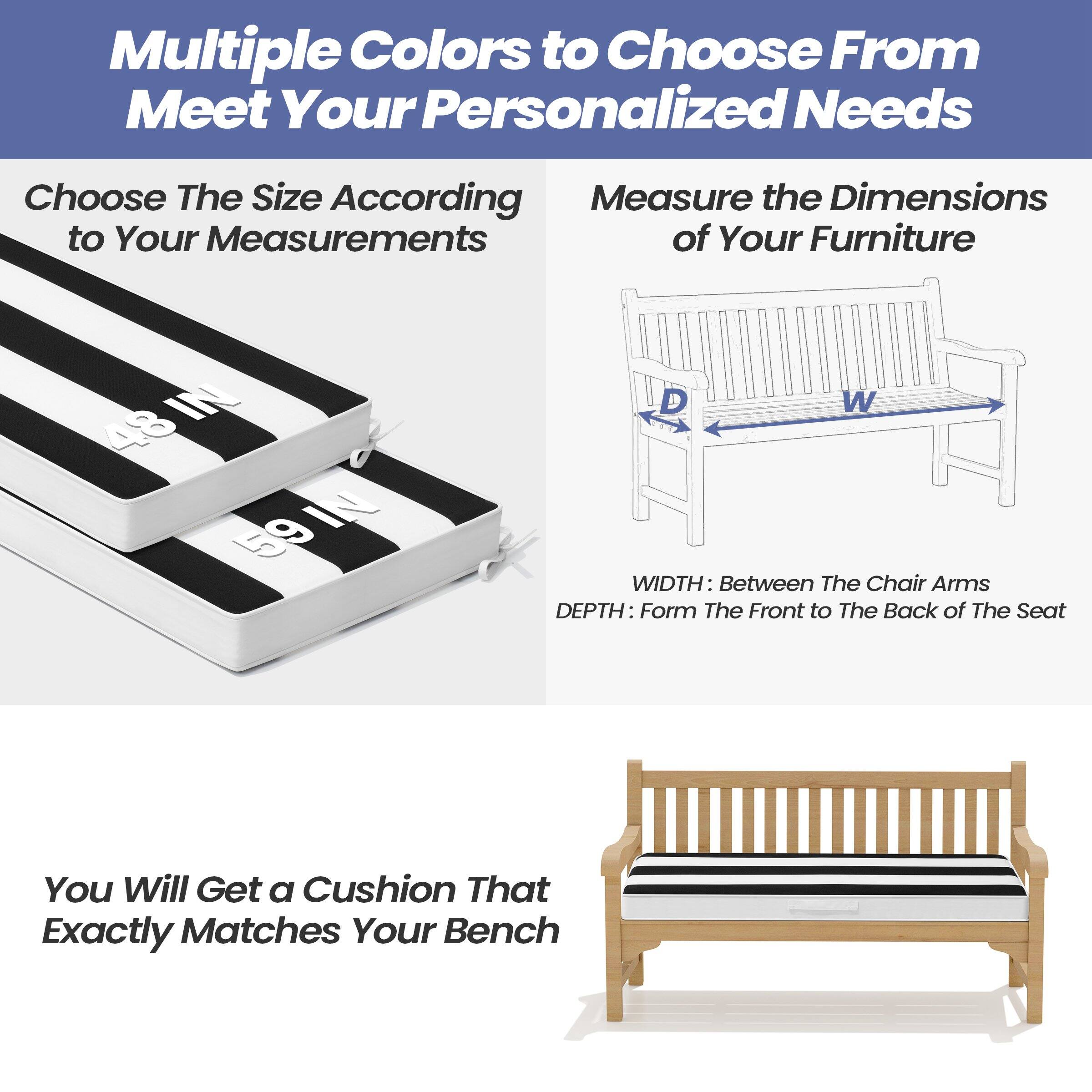 Multiple Colors to Choose From  
Meet Your Personalized Needs

Choose The Size According to Your Measurements

Measure the Dimensions of Your Furniture

WIDTH: Between The Chair Arms  
DEPTH: From The Front to The Back of The Seat

You Will Get a Cushion That Exactly Matches Your Bench
