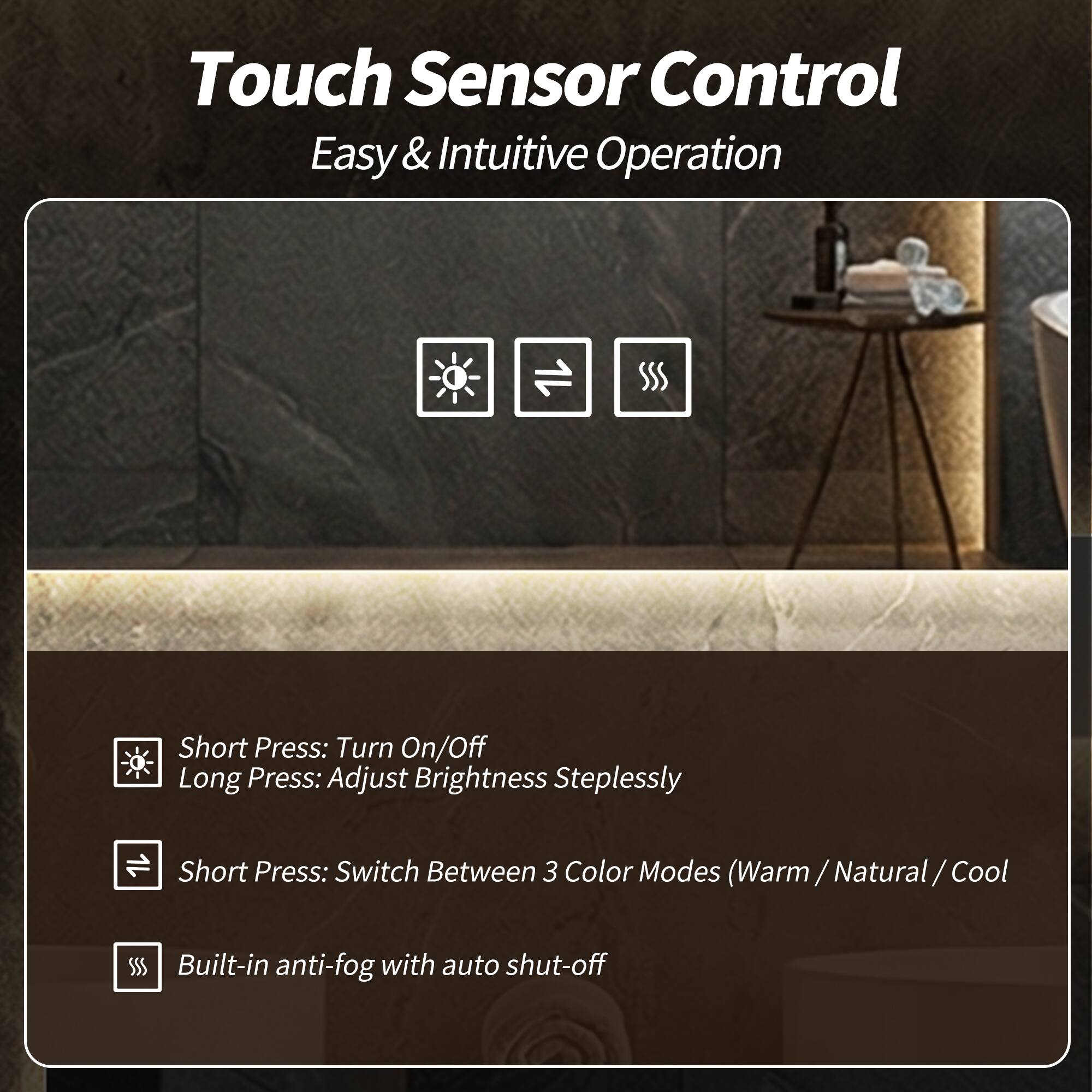 Touch Sensor Control  
Easy & Intuitive Operation  

Short Press: Turn On/Off  
Long Press: Adjust Brightness Steplessly  

Short Press: Switch Between 3 Color Modes (Warm / Natural / Cool)  

Built-in anti-fog with auto shut-off