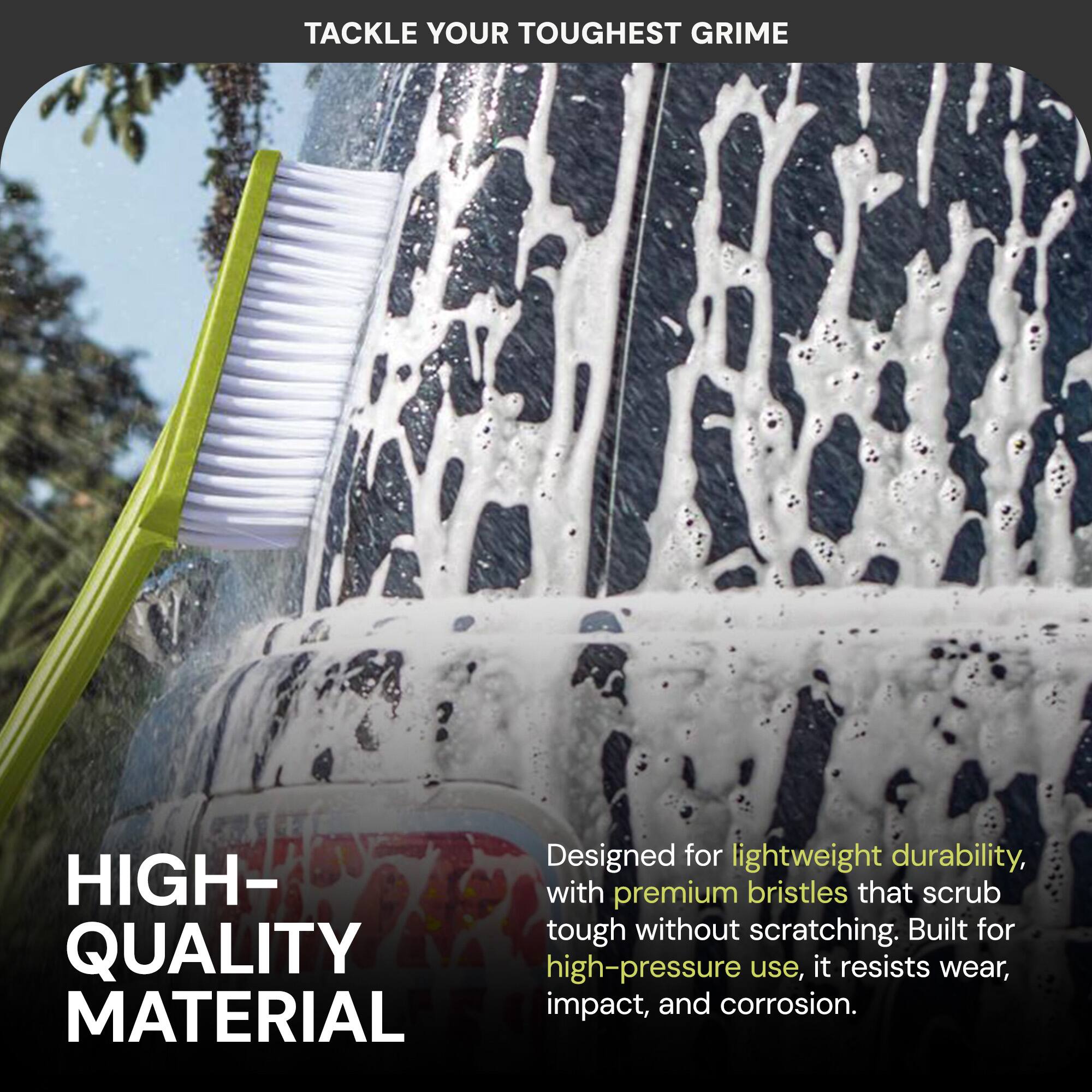 TACKLE YOUR TOUGHEST GRIME

HIGH-QUALITY MATERIAL

Designed for lightweight durability, with premium bristles that scrub tough without scratching. Built for high-pressure use, it resists wear, impact, and corrosion.