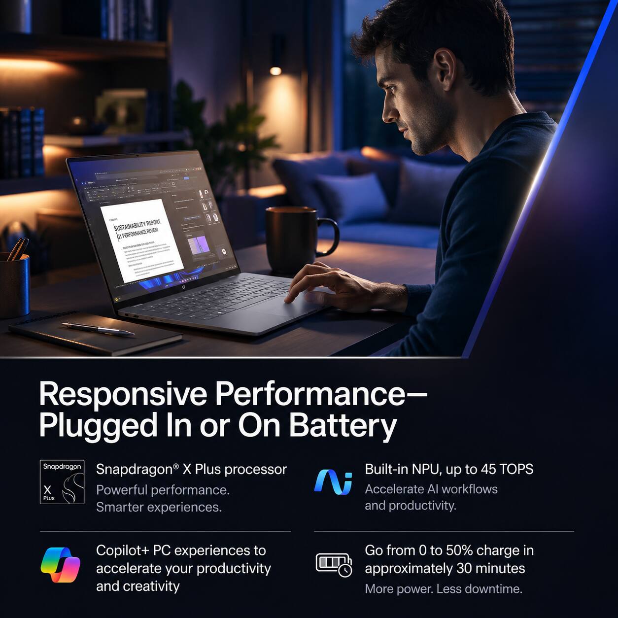 SUSTAINABILITY REPORT PERFORMANCE REVEN

Responsive Performance- Plugged In or On Battery

Snapdragon® X Plus processor
Powerful performance. Smarter experiences.

Built-in NPU, up to 45 TOPS
Accelerate AI workflows and productivity.

Copilot+ PC experiences to accelerate your productivity and creativity

Go from 0 to 50% charge in approximately 30 minutes
More power. Less downtime.