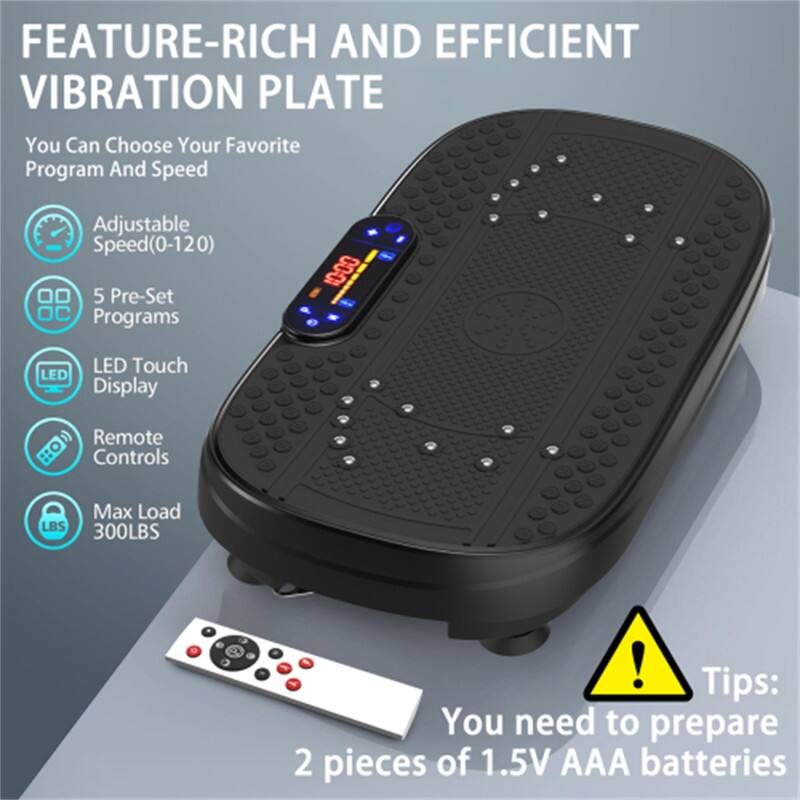FEATURE-RICH AND EFFICIENT VIBRATION PLATE

You Can Choose Your Favorite Program And Speed

Adjustable Speed (0-120)
5 Pre-Set Programs
LED Touch Display
Remote Controls
Max Load 300LBS

Tips: You need to prepare 2 pieces of 1.5V AAA batteries