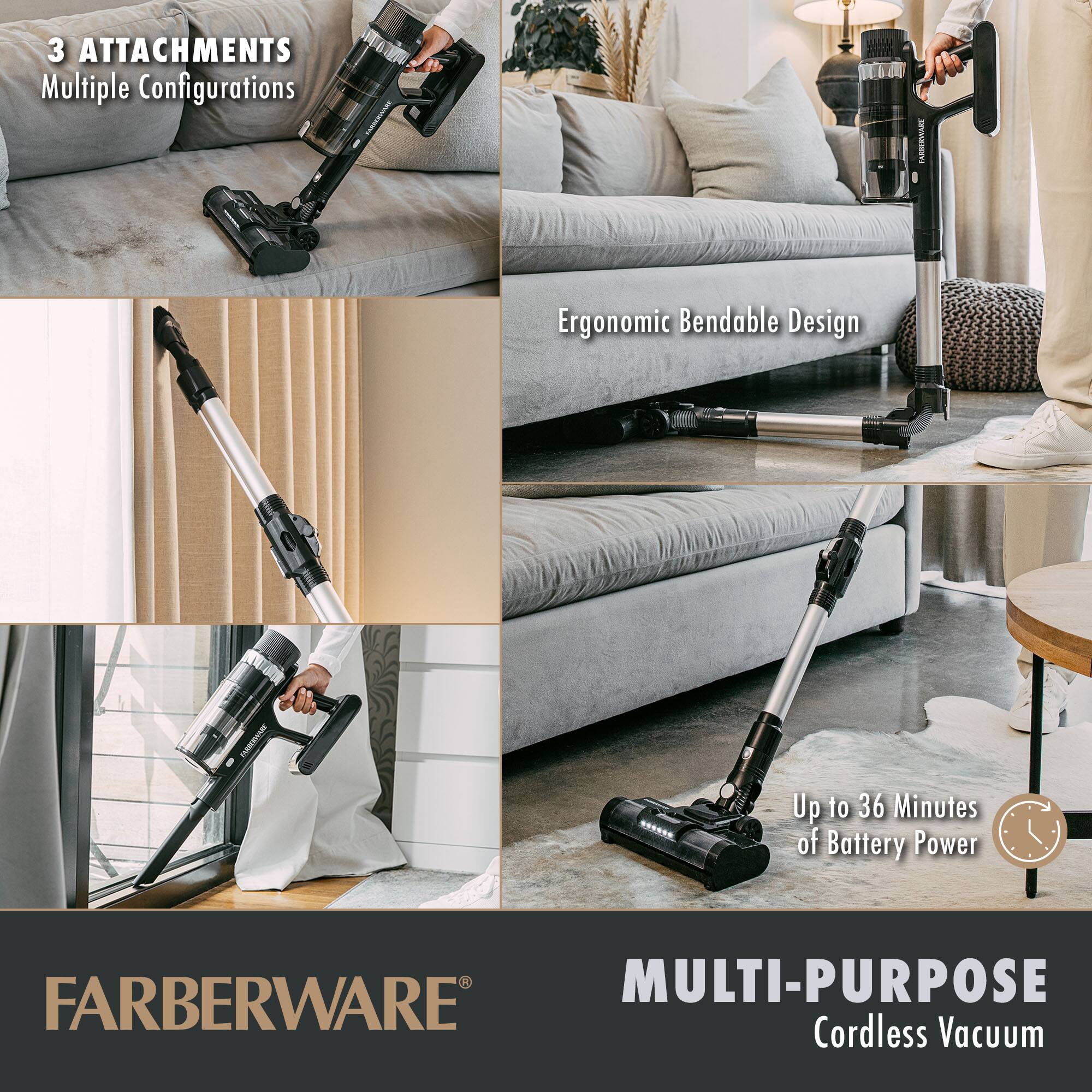 3 ATTACHMENTS  
Multiple Configurations  

Ergonomic Bendable Design  

Up to 36 Minutes of Battery Power  

MULTI-PURPOSE  
Cordless Vacuum  

FARBERWARE®