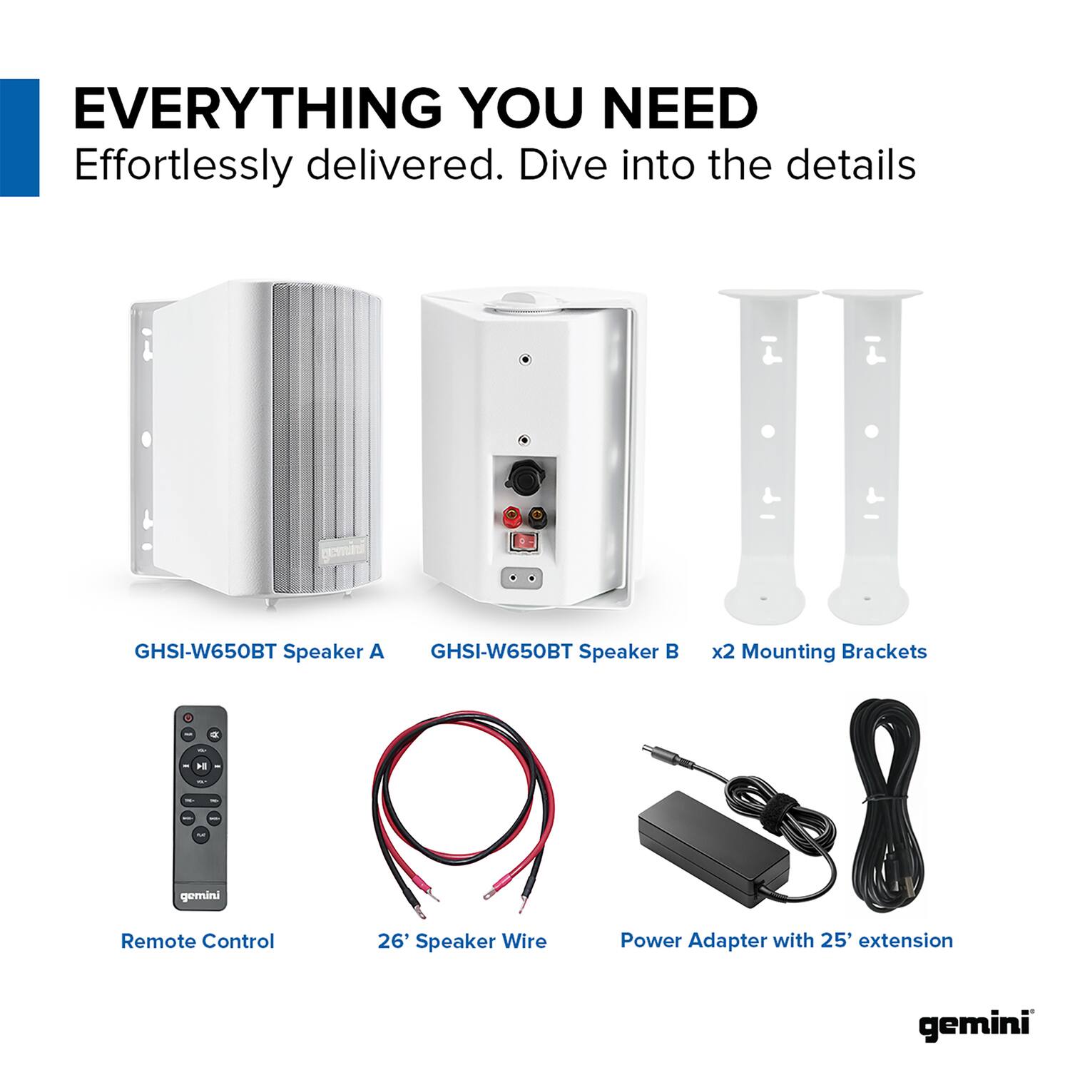 EVERYTHING YOU NEED  
Effortlessly delivered. Dive into the details  

- GHSI-W650BT Speaker A  
- GHSI-W650BT Speaker B  
- x2 Mounting Brackets  
- Remote Control  
- 26' Speaker Wire  
- Power Adapter with 25' extension  

gemini
