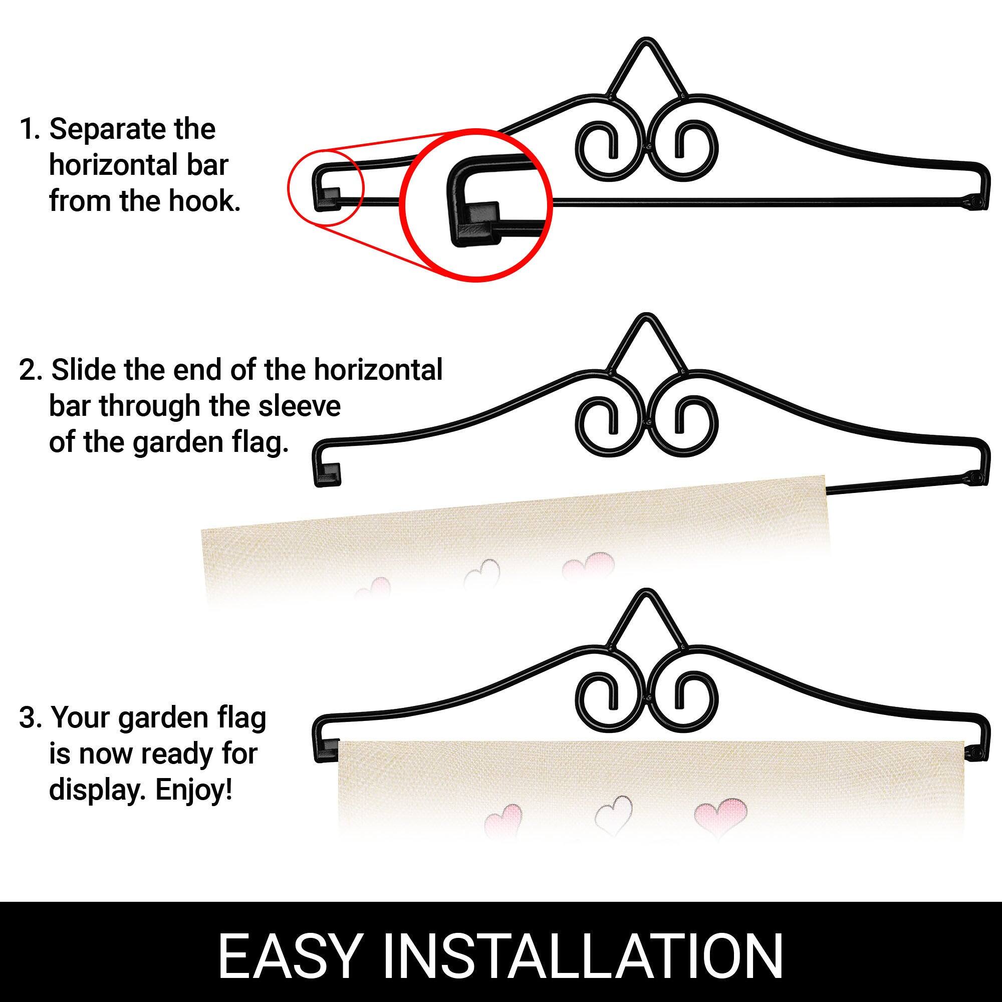 1. Separate the horizontal bar from the hook.

2. Slide the end of the horizontal bar through the sleeve of the garden flag.

3. Your garden flag is now ready for display. Enjoy!

EASY INSTALLATION