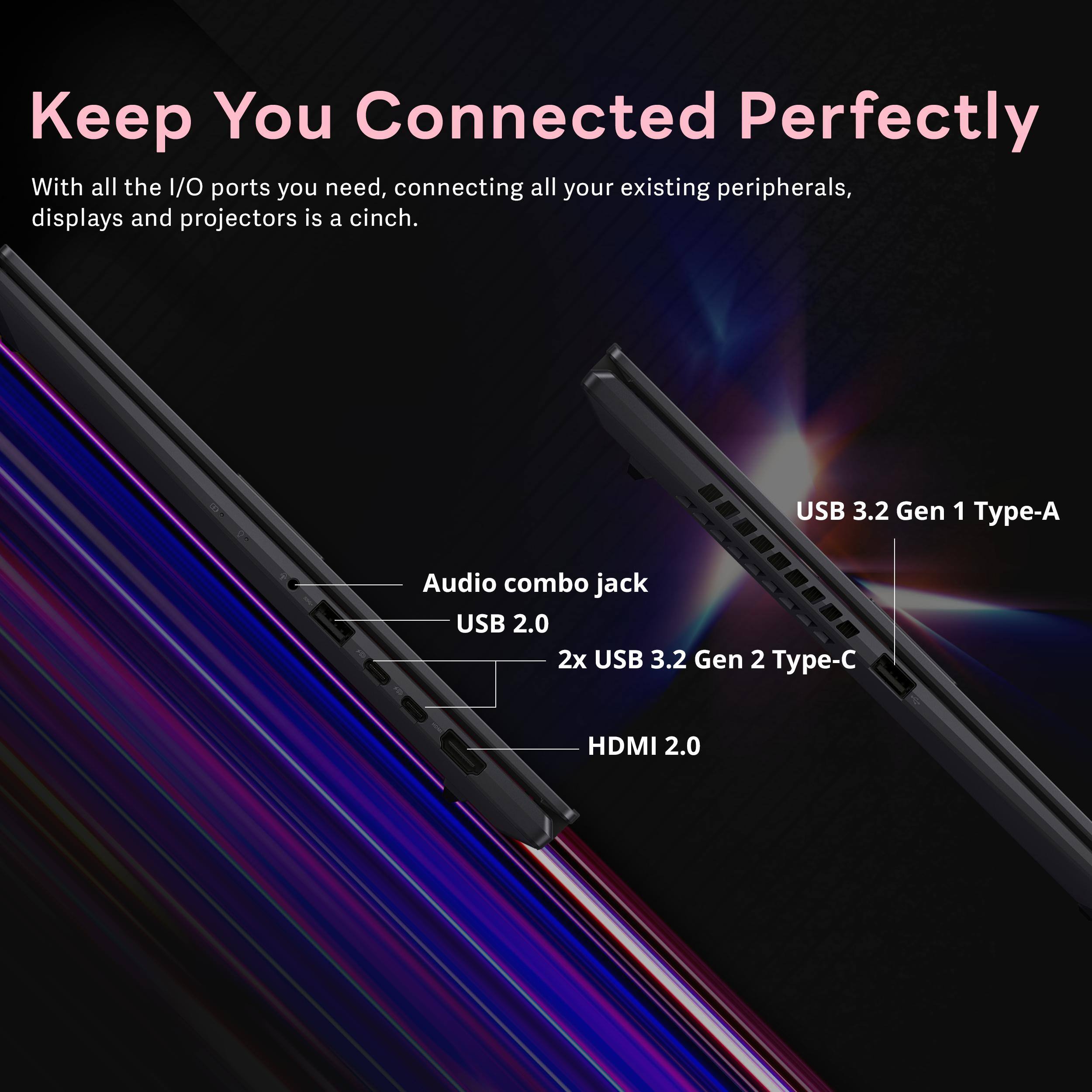 Keep You Connected Perfectly

With all the I/O ports you need, connecting all your existing peripherals, displays and projectors is a cinch.

- USB 3.2 Gen 1 Type-A
- Audio combo jack
- USB 2.0
- 2x USB 3.2 Gen 2 Type-C
- HDMI 2.0