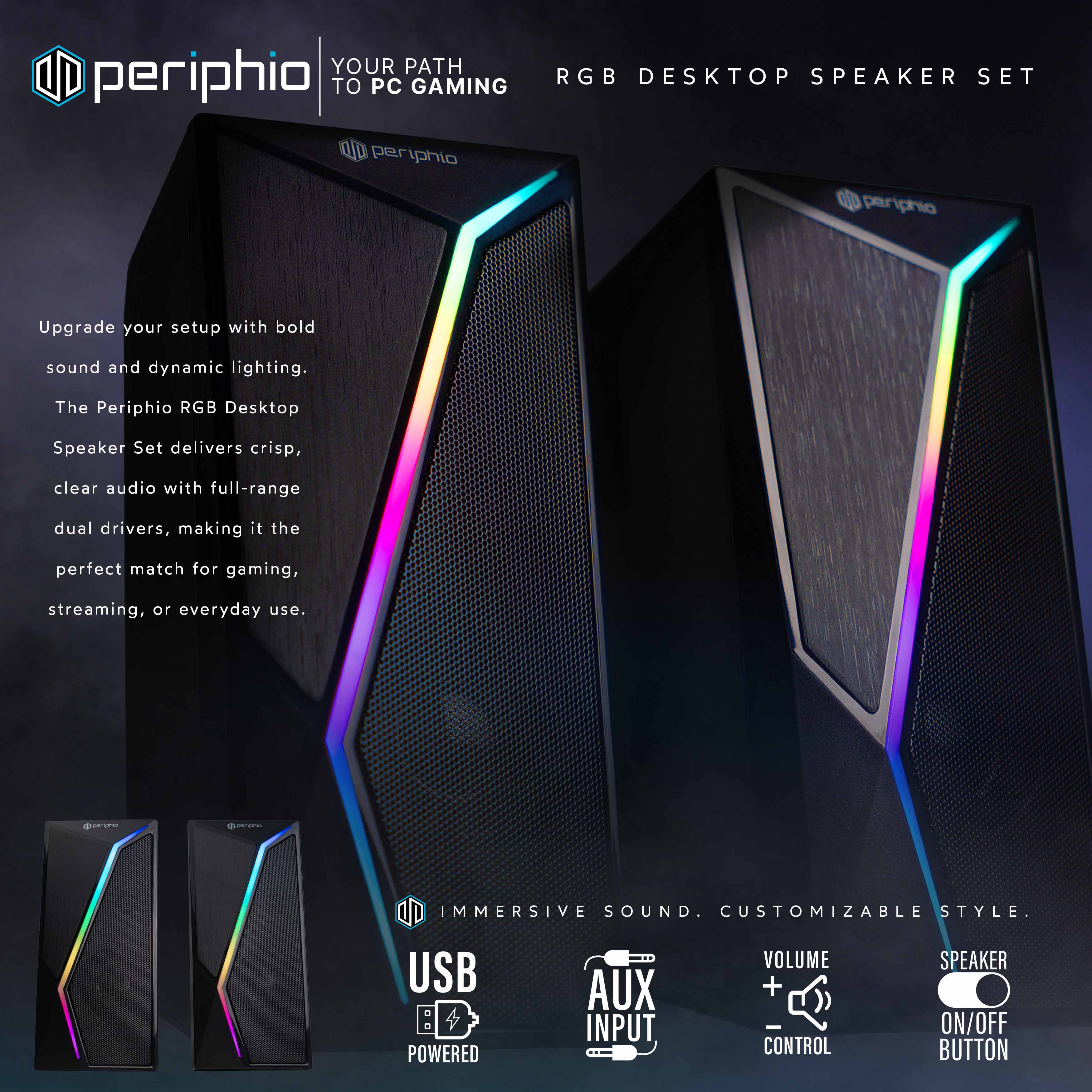 **periphio**

**YOUR PATH TO PC GAMING**

**RGB DESKTOP SPEAKER SET**

Upgrade your setup with bold sound and dynamic lighting. The Periphio RGB Desktop Speaker Set delivers crisp, clear audio with full-range dual drivers, making it the perfect match for gaming, streaming, or everyday use.

**IMMERSIVE SOUND. CUSTOMIZABLE STYLE.**

- USB POWERED
- AUX INPUT
- VOLUME + - CONTROL
- SPEAKER ON/OFF BUTTON