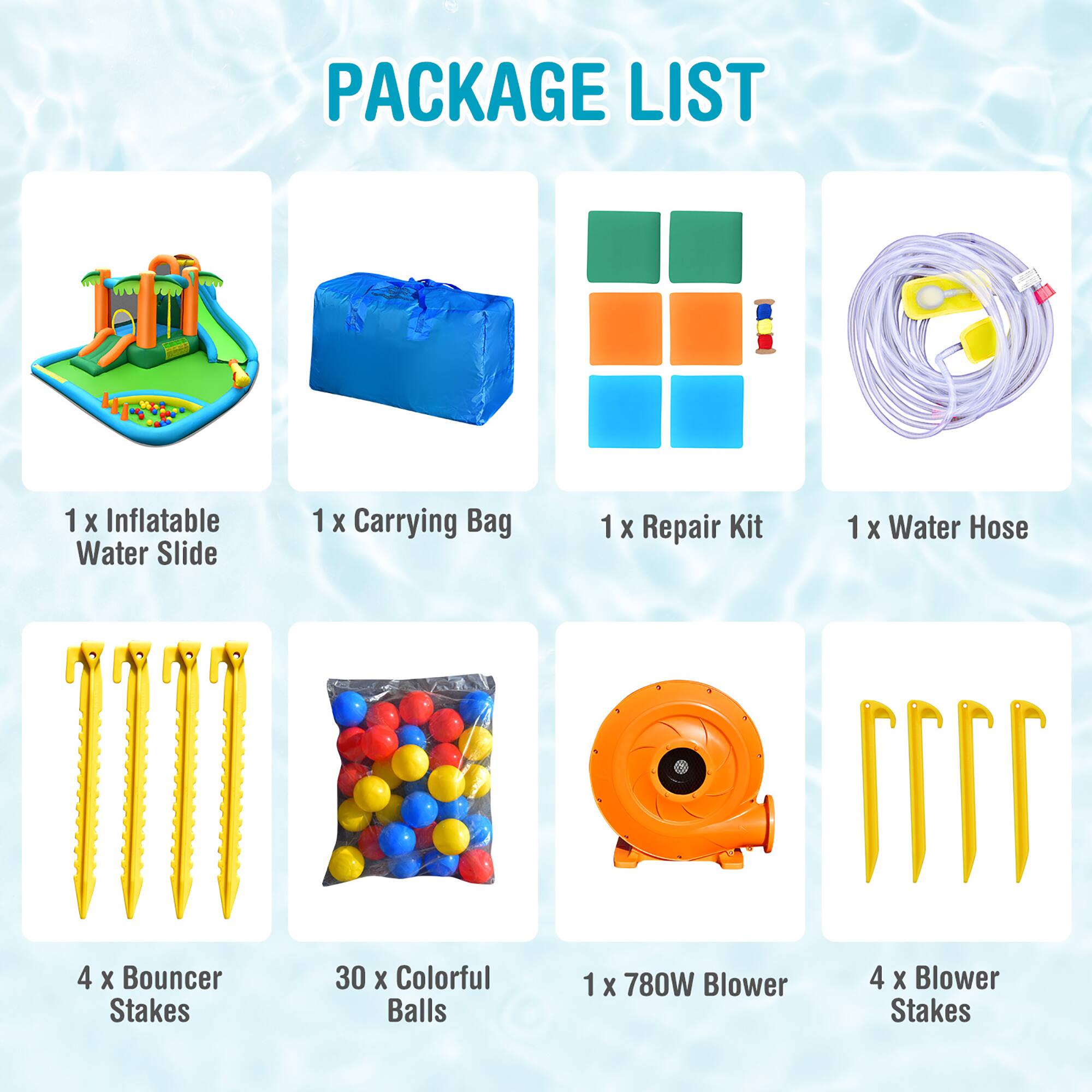 PACKAGE LIST

1 x Inflatable Water Slide  
1 x Carrying Bag  
1 x Repair Kit  
1 x Water Hose  
4 x Bouncer Stakes  
30 x Colorful Balls  
1 x 780W Blower  
4 x Blower Stakes