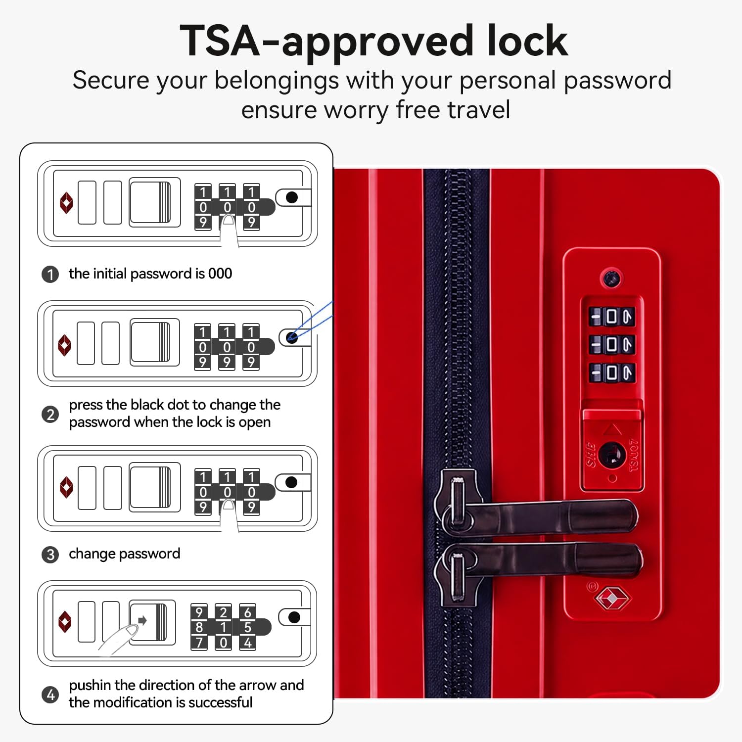TSA-approved lock  
Secure your belongings with your personal password ensure worry free travel  

1. The initial password is 000  
2. Press the black dot to change the password when the lock is open  
3. Change password  
4. Push in the direction of the arrow and the modification is successful