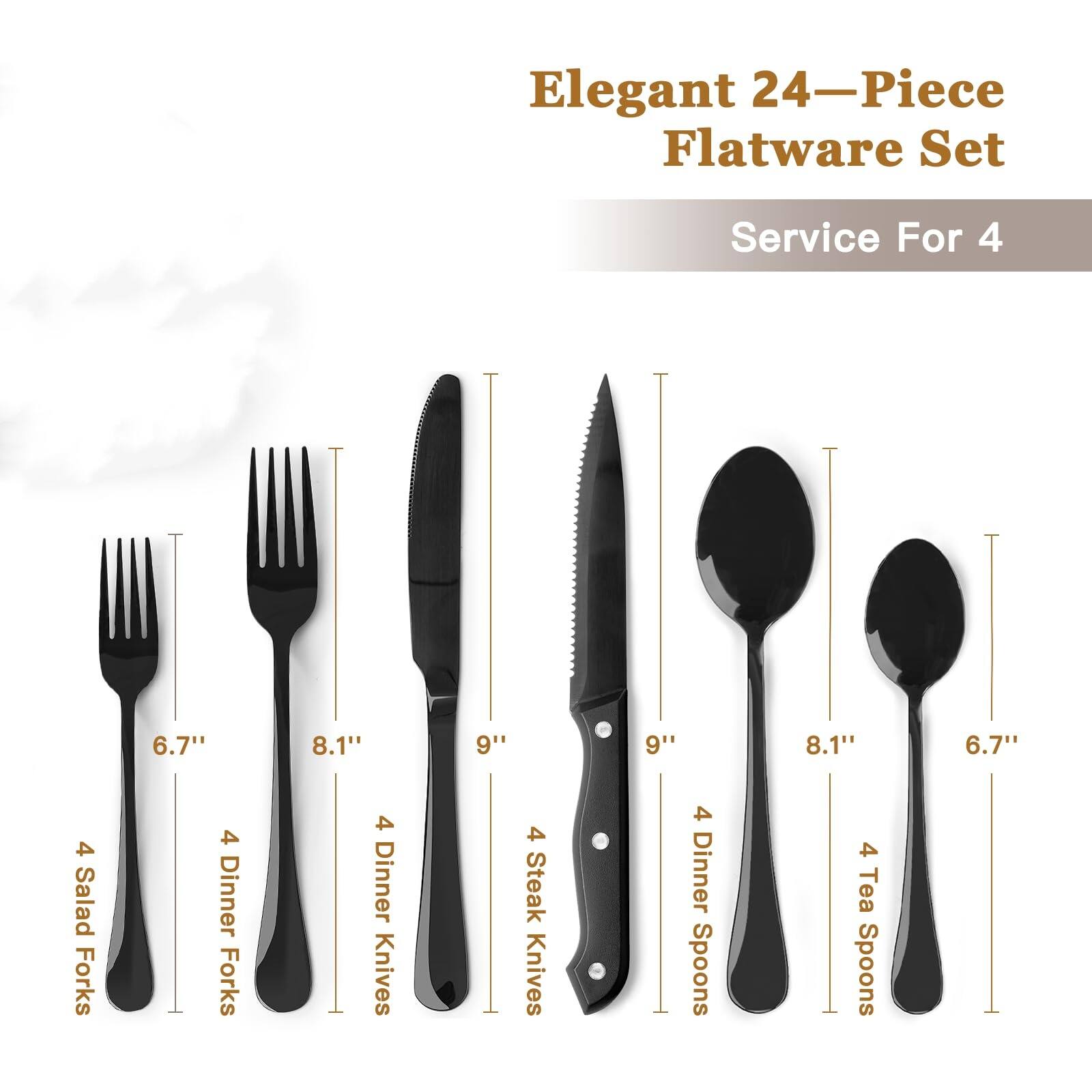 Elegant 24-Piece Flatware Set  
Service For 4  

4 Salad Forks (6.7")  
4 Dinner Forks (8.1")  
4 Dinner Knives (9")  
4 Steak Knives (9")  
4 Dinner Spoons (8.1")  
4 Tea Spoons (6.7")