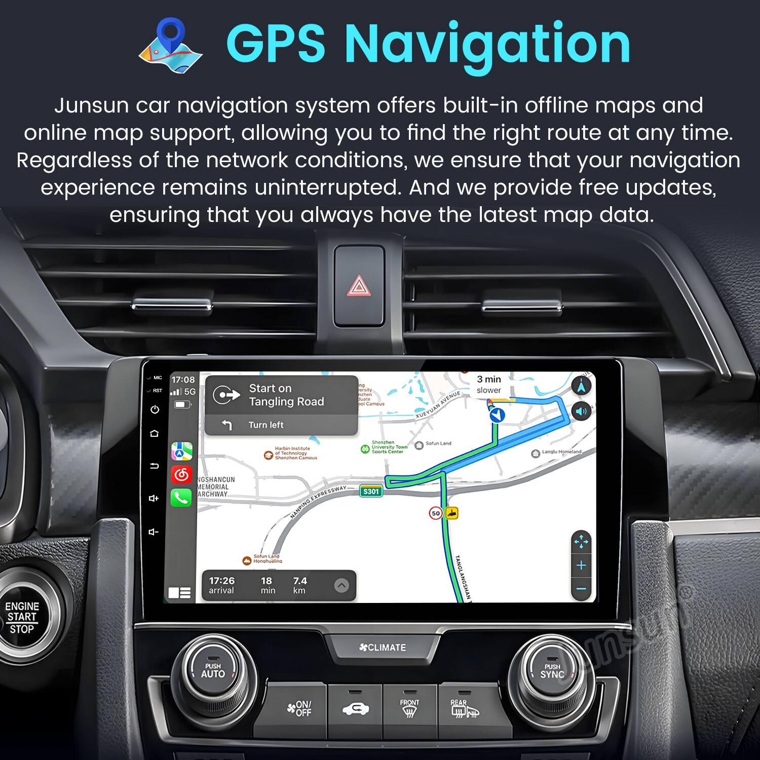 GPS Navigation

Junsun car navigation system offers built-in offline maps and online map support, allowing you to find the right route at any time. Regardless of the network conditions, we ensure that your navigation experience remains uninterrupted. And we provide free updates, ensuring that you always have the latest map data.

- 17:08 i l 5G Start on Tangling Road -ad i Camaus AVENUE 3 min slower Turn left - - - Tachoomo - | C - - - Setun - Lanal etand ENGINE START STOP NGSHANCUN MEMORIAL ARCHWAY EANESSWAT 3301 NNE - 1 nunghustng 17:26 18 7.4 arrival min km *CLIMATE PUSH AUTO ON/ FRONVT OFF S0 FANGL AMOSMAN BEAR + SYNC PUSH