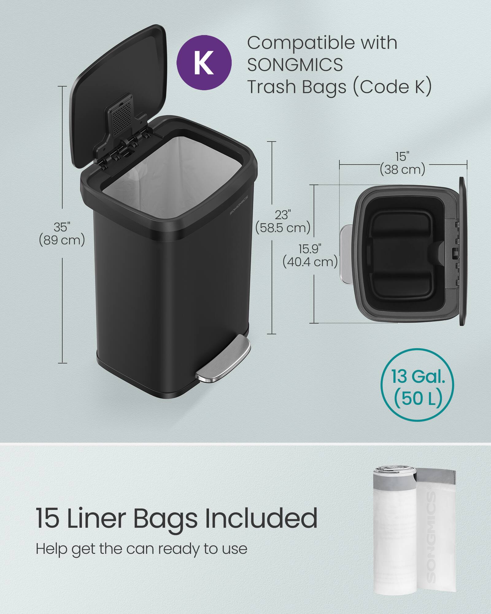 Compatible with SONGMICS Trash Bags (Code K)  
15" (38 cm)  
35" (89 cm)  
23" (58.5 cm)  
15.9" (40.4 cm)  
13 Gal. (50 L)  
15 Liner Bags Included  
Help get the can ready to use