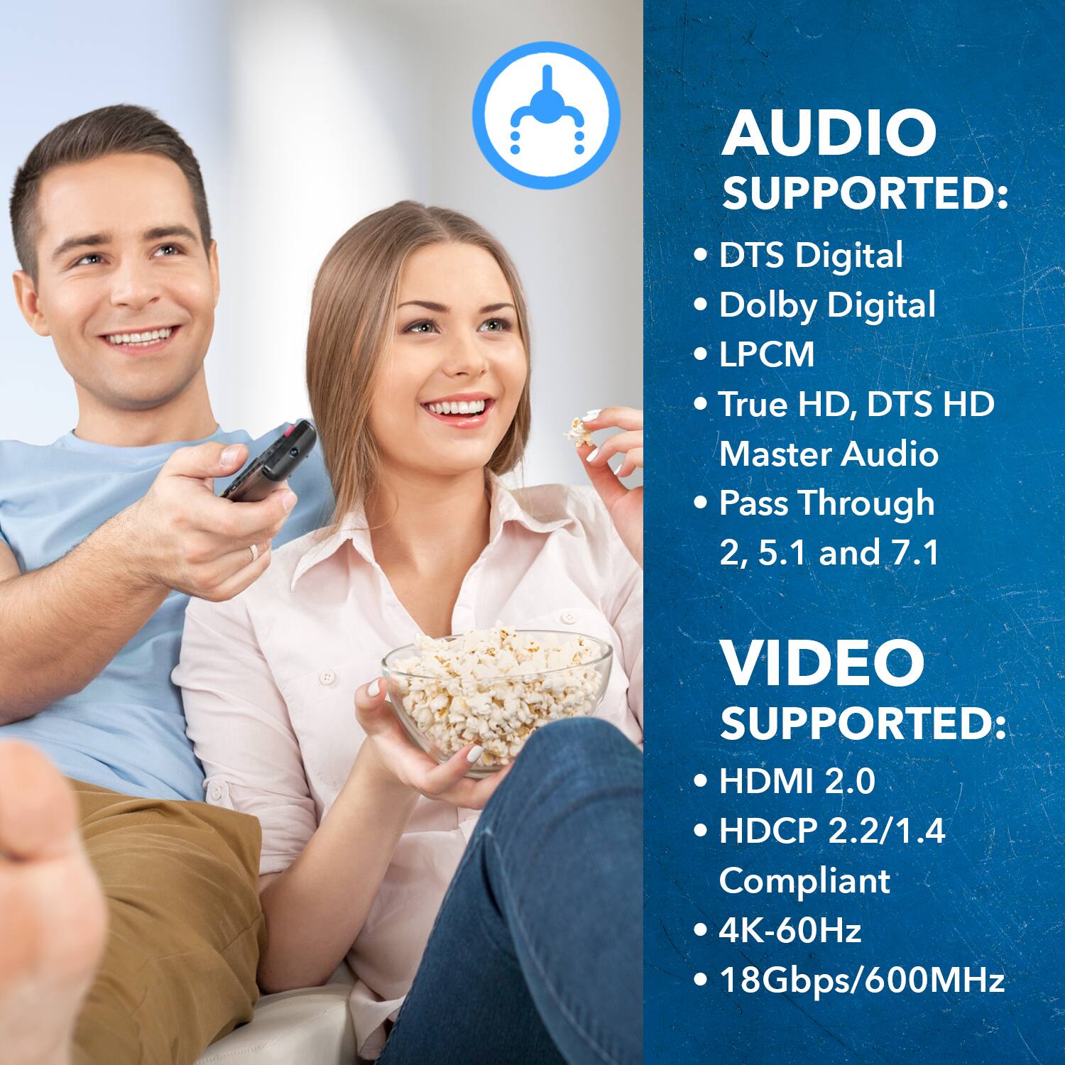 AUDIO SUPPORTED: DTS Digital, Dolby Digital, LPCM, True HD, DTS HD, Master Audio, Pass Through, 2, 5.1 and 7.1
VIDEO SUPPORTED: HDMI 2.0, HDCP 2.2/1.4 Compliant, 4K-60Hz, 18Gbps/600MHz