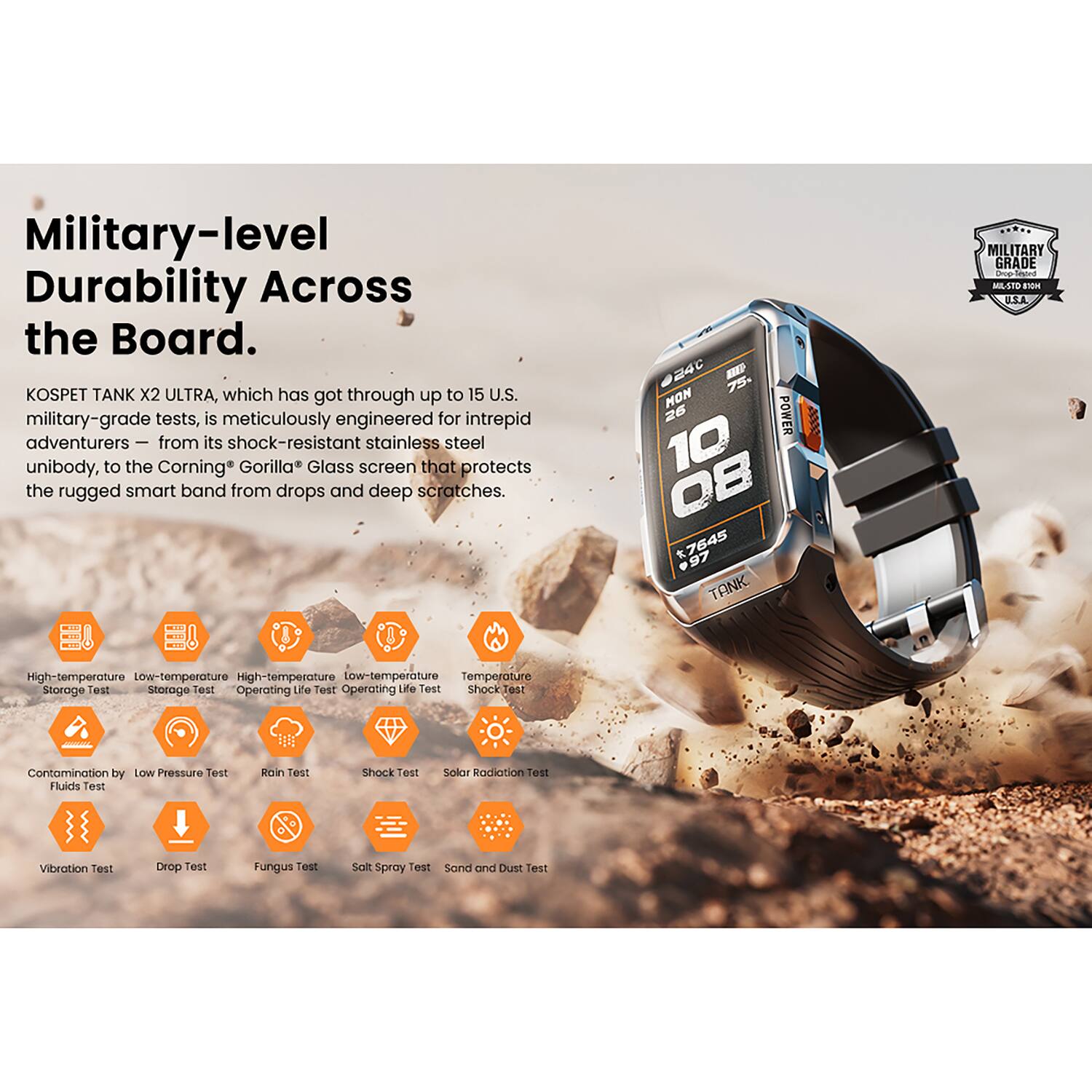 Military-level Durability Across the Board.

KOSPET TANK X2 ULTRA, which has gone through up to 15 U.S. military-grade tests, is meticulously engineered for intrepid adventurers — from its shock-resistant stainless steel unibody, to the Corning Gorilla Glass screen that protects the rugged smart band from drops and deep scratches.

- High-temperature Storage Test
- Low-temperature Storage Test
- High-temperature Operating Life Test
- Low-temperature Operating Life Test
- Temperature Shock Test
- Contamination by Fluids Test
- Low Pressure Test
- Rain Test
- Shock Test
- Solar Radiation Test
- Vibration Test
- Drop Test
- Fungus Test
- Salt Spray Test
- Sand and Dust Test