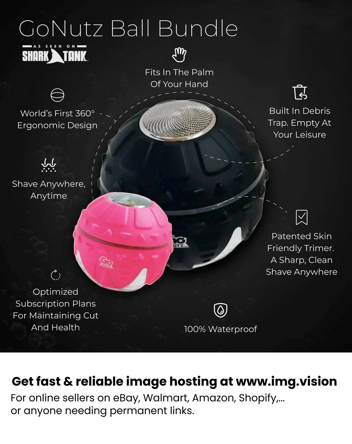 GoNutz Ball Bundle AS SEEN ON SHARK TANK Fits In The Palm Of Your Hand

World's First 360° Ergonomic Design
Built In Debris Trap. Empty At Your Leisure
Shave Anywhere, Anytime
Patented Skin Friendly Trimmer. A Sharp, Clean Shave Anywhere
Optimized Subscription Plans For Maintaining Cut And Health
100% Waterproof

Get fast & reliable image hosting at www.img.vision For online sellers on eBay, Walmart, Amazon, Shopify,... or anyone needing permanent links.
