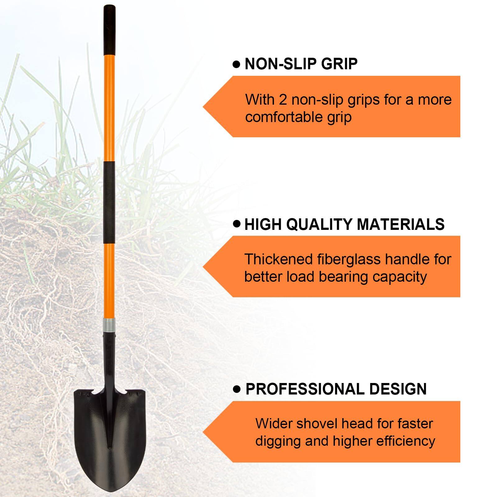 - **NON-SLIP GRIP**  
  With 2 non-slip grips for a more comfortable grip

- **HIGH QUALITY MATERIALS**  
  Thickened fiberglass handle for better load bearing capacity

- **PROFESSIONAL DESIGN**  
  Wider shovel head for faster digging and higher efficiency