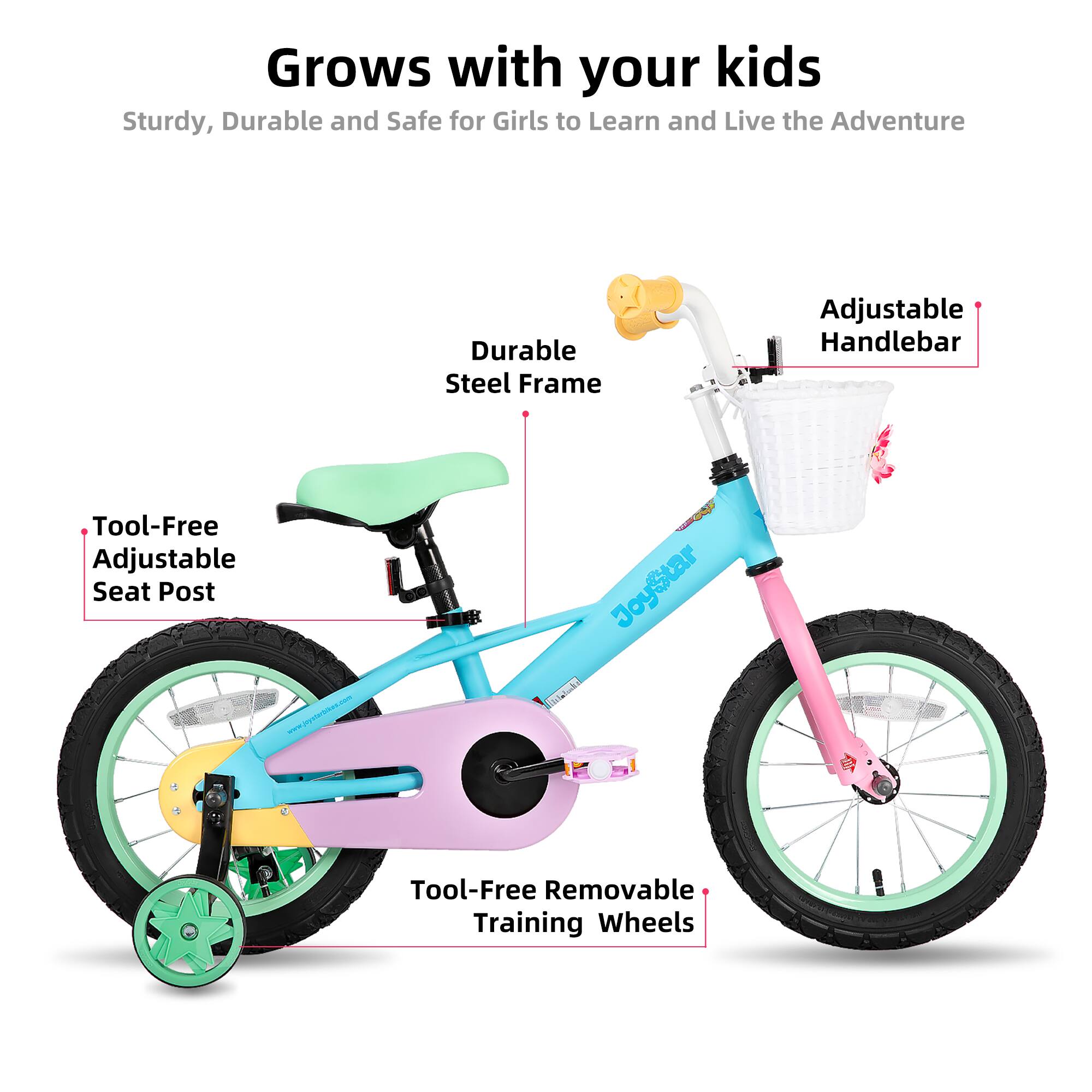Grows with your kids  
Sturdy, Durable and Safe for Girls to Learn and Live the Adventure  

- Durable Steel Frame  
- Adjustable Handlebar  
- Tool-Free Adjustable Seat Post  
- Tool-Free Removable Training Wheels