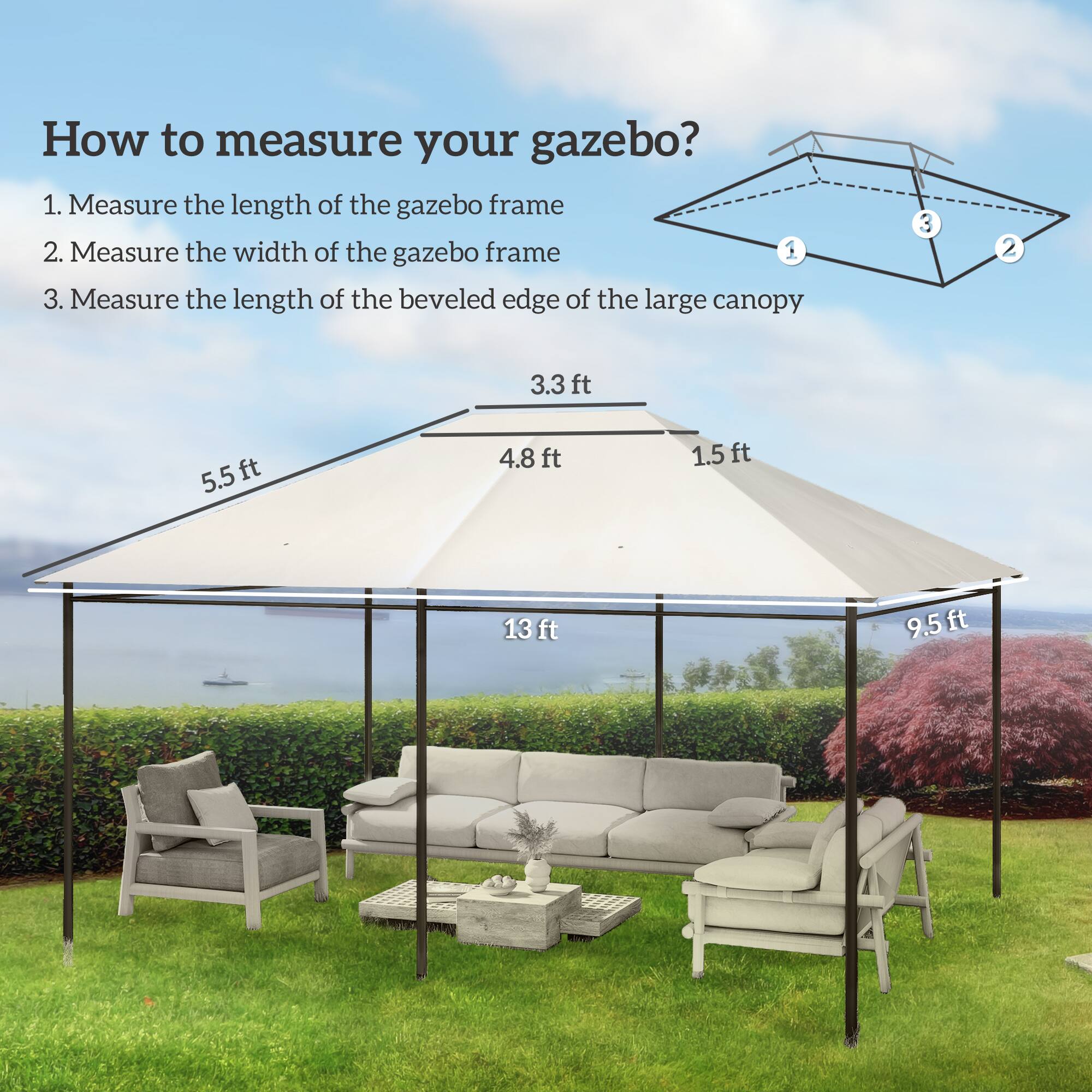 How to measure your gazebo?

1. Measure the length of the gazebo frame
2. Measure the width of the gazebo frame
3. Measure the length of the beveled edge of the large canopy

- 3.3 ft
- 4.8 ft
- 1.5 ft
- 13 ft
- 9.5 ft