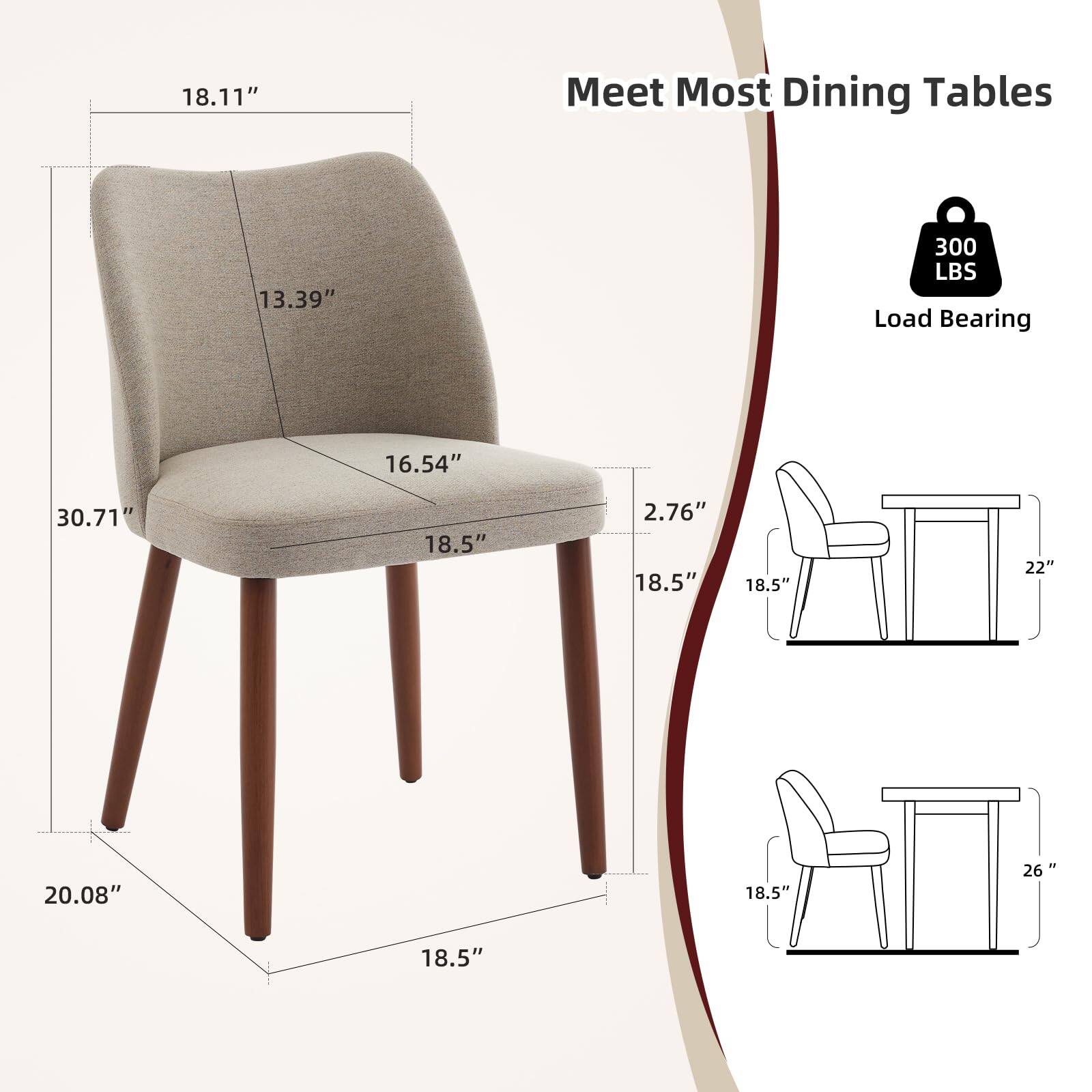 Meet Most Dining Tables

- 18.11" (Height)
- 13.39" (Back Height)
- 16.54" (Seat Depth)
- 30.71" (Overall Width)
- 2.76" (Seat Thickness)
- 20.08" (Overall Depth)
- 18.5" (Seat Width)
- 300 LBS Load Bearing

Dimensions for Compatibility:
- 18.5" (Chair Width)
- 22" (Table Width)
- 26" (Table Width)