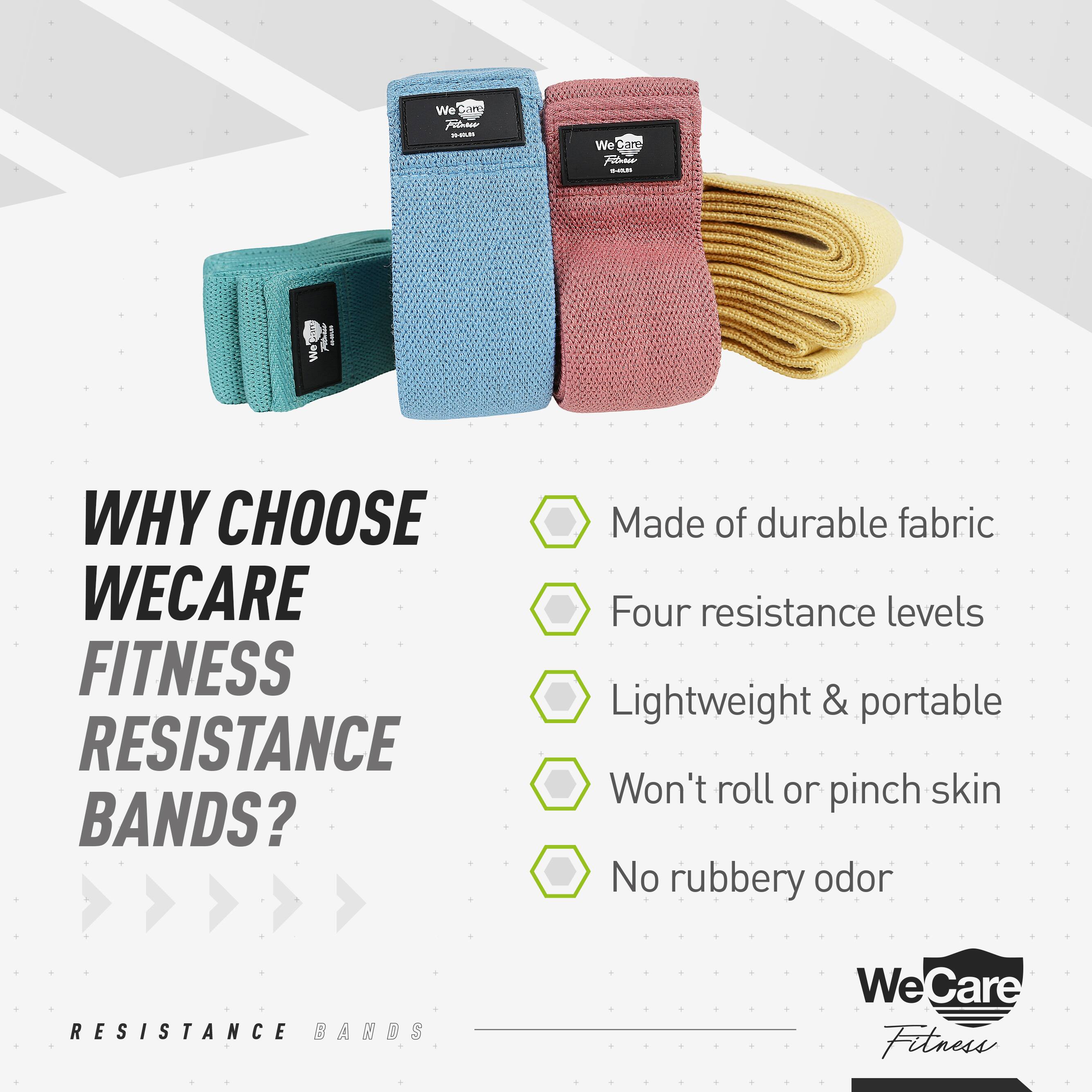 We Care Fitness

WHY CHOOSE WECARE FITNESS RESISTANCE BANDS?

- Made of durable fabric
- Four resistance levels
- Lightweight & portable
- Won't roll or pinch skin
- No rubbery odor

RESISTANCE BANDS

We Care Fitness