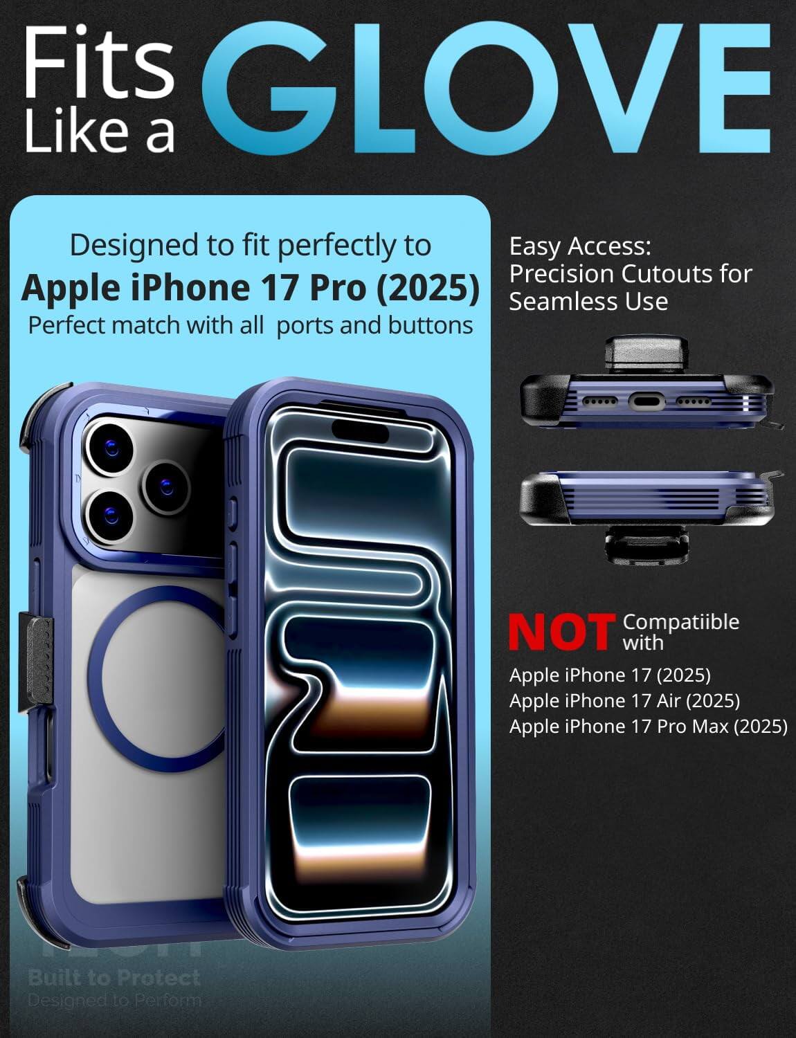 Fits GLOVE Like a

Designed to fit perfectly to Apple iPhone 17 Pro (2025)
Perfect match with all ports and buttons

Easy Access:
Precision Cutouts for Seamless Use

NOT Compatible with
Apple iPhone 17 (2025)
Apple iPhone 17 Air (2025)
Apple iPhone 17 Pro Max (2025)

Built to Protect
Designed to Perform