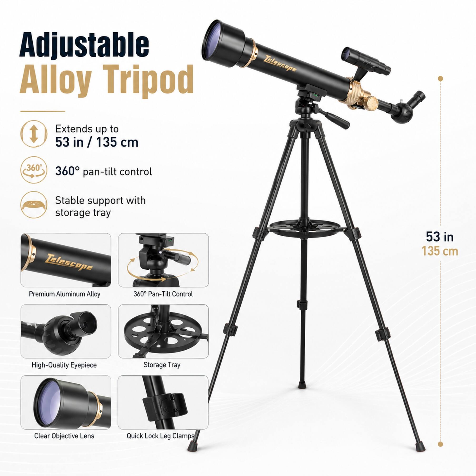 Adjustable Alloy Tripod Extends up to 53 in / 135 cm Telescope 360° Pan-Tilt Control Stable support with storage tray Telescope 53 in 135 cm Premium Aluminum Alloy 360° Pan-Tilt Control High-Quality Eyepiece Storage Tray Clear Objective Lens Quick Lock Leg Clamps