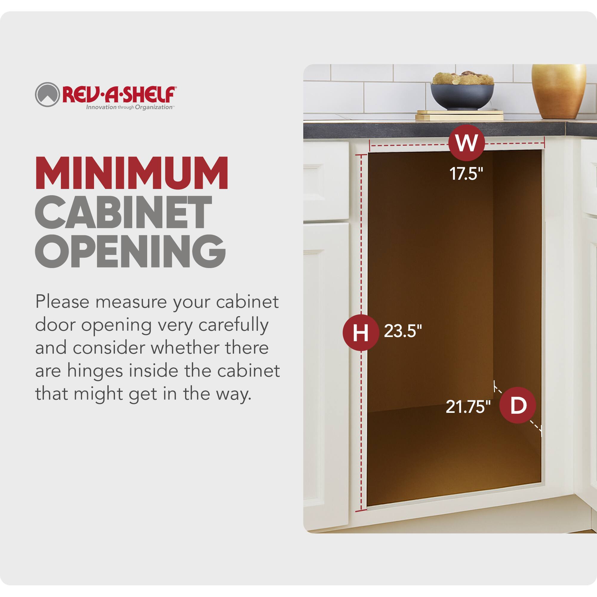REV-A-SHELF  
Innovation through Organization  

MINIMUM CABINET OPENING  

Please measure your cabinet door opening very carefully and consider whether there are hinges inside the cabinet that might get in the way.  

W 17.5"  
H 23.5"  
D 21.75"