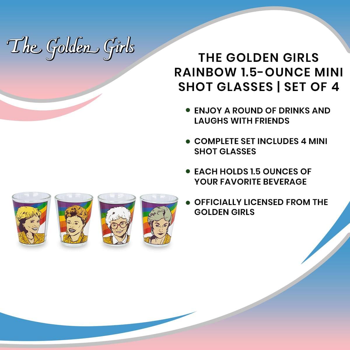 The Golden Girls

THE GOLDEN GIRLS RAINBOW 1.5-OUNCE MINI SHOT GLASSES | SET OF 4

- ENJOY A ROUND OF DRINKS AND LAUGHS WITH FRIENDS
- COMPLETE SET INCLUDES 4 MINI SHOT GLASSES
- EACH HOLDS 1.5 OUNCES OF YOUR FAVORITE BEVERAGE
- OFFICIALLY LICENSED FROM THE GOLDEN GIRLS