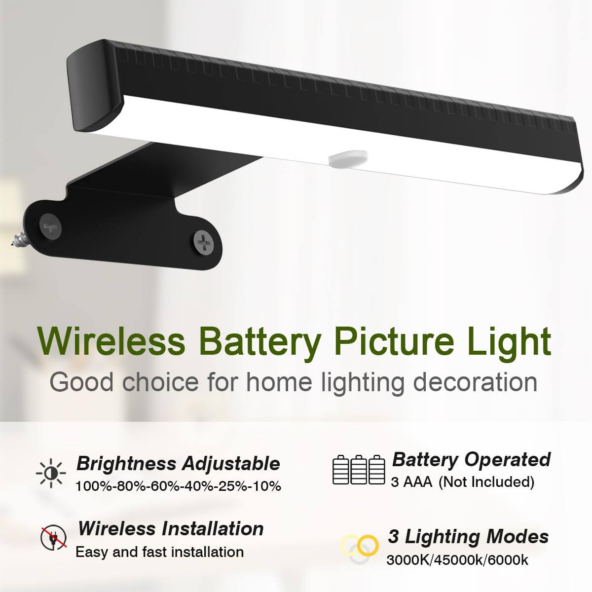Wireless Battery Picture Light  
Good choice for home lighting decoration  

- Brightness Adjustable  
  100%-80%-60%-40%-25%-10%  

- Wireless Installation  
  Easy and fast installation  

- Battery Operated  
  3 AAA (Not Included)  

- 3 Lighting Modes  
  3000K/4500K/6000K