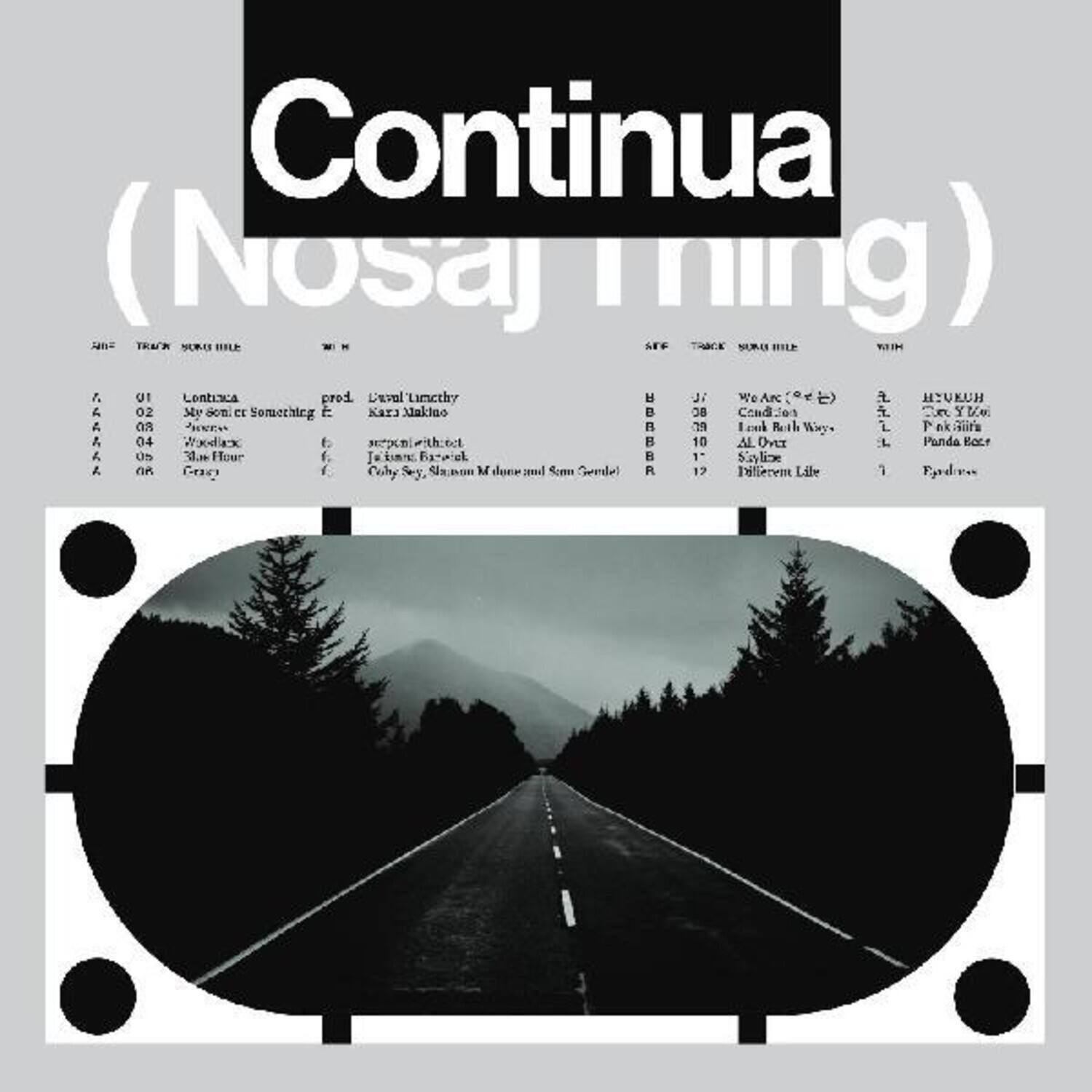 Continua (Nosaj Thing)

A1. Lontexca
A2. My Sonnet Something E
A3. We Are (99)
A4. Blue Hour
A5. Crazy

B1. We Are (99)
B2. Cold Air
B3. All Right Way
B4. Ssm Gendel
B5. Different Life

prod. Level Lurthy
Kari Makino
Karin Makino
J. H. B. S. B. R.
Coly Sey, Shann M. Dunne and Tom S. Dunne

HIVEUH
Eve Y. De
Panda Bear?
Fyodor

Something Kar Valino
BC Cend: Jes
YVe A
T R
I Louk Reah Wiey
L P ek rs A 04 Vaodex f seepomi with_ect
10 AL Dver L Panda Kacr d. Os .. Four f. Fatpiel
1 Snlice A. Gao f Coly Sey, 4 M donr ceml Sce Semlel R 17 Diflecent Libe 1 Fodr.
