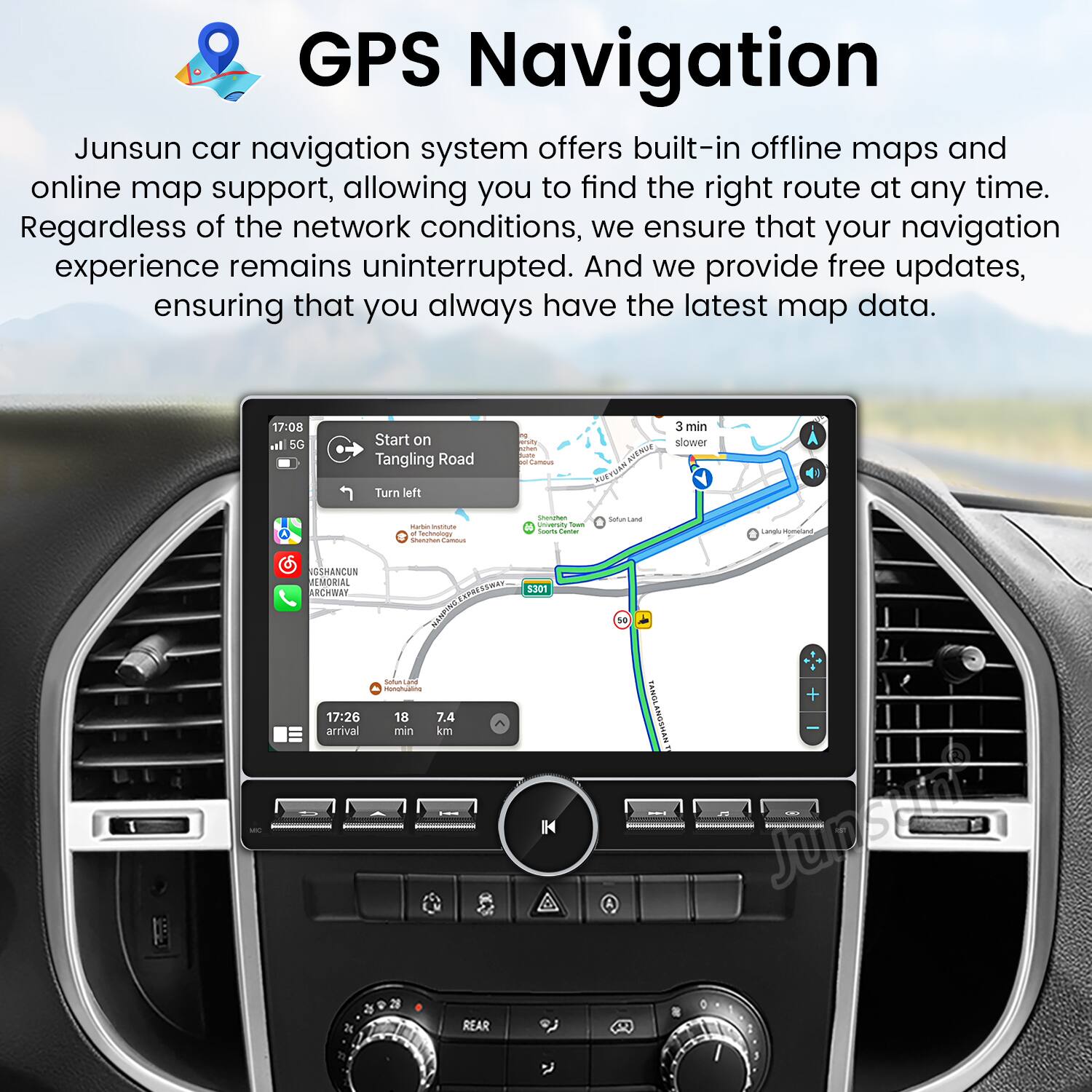 GPS Navigation

Junsun car navigation system offers built-in offline maps and online map support, allowing you to find the right route at any time. Regardless of the network conditions, we ensure that your navigation experience remains uninterrupted. And we provide free updates, ensuring that you always have the latest map data.

17:08  
5G  
Start on Tangling Road  
Turn left  
3 min slower

17:26  
18 min  
7.4 km  
arrival

GSHANCUN  
ARCHWAY

REAR