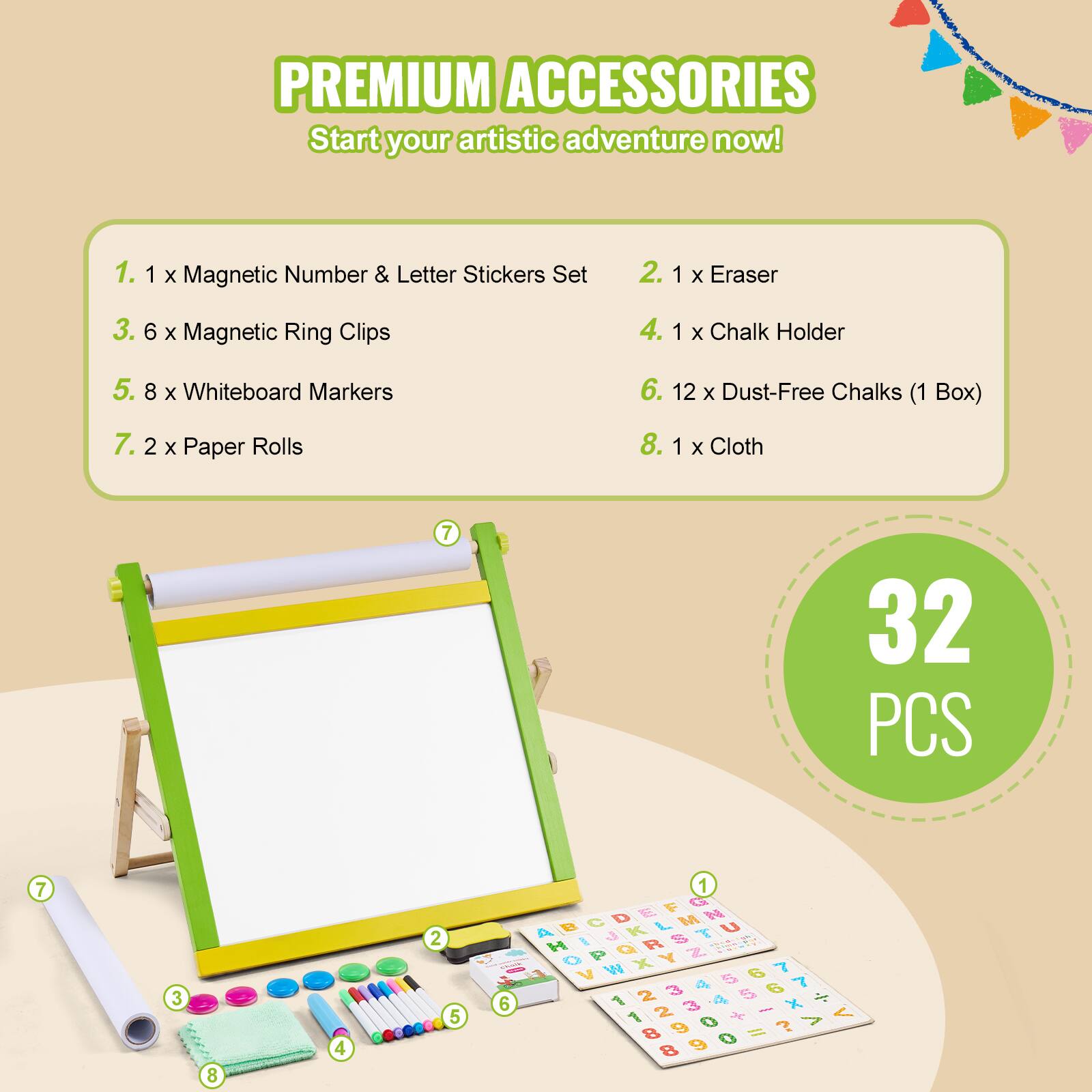 PREMIUM ACCESSORIES  
Start your artistic adventure now!

1. 1 x Magnetic Number & Letter Stickers Set  
2. 1 x Eraser  
3. 6 x Magnetic Ring Clips  
4. 1 x Chalk Holder  
5. 8 x Whiteboard Markers  
6. 12 x Dust-Free Chalks (1 Box)  
7. 2 x Paper Rolls  
8. 1 x Cloth  

32 PCS