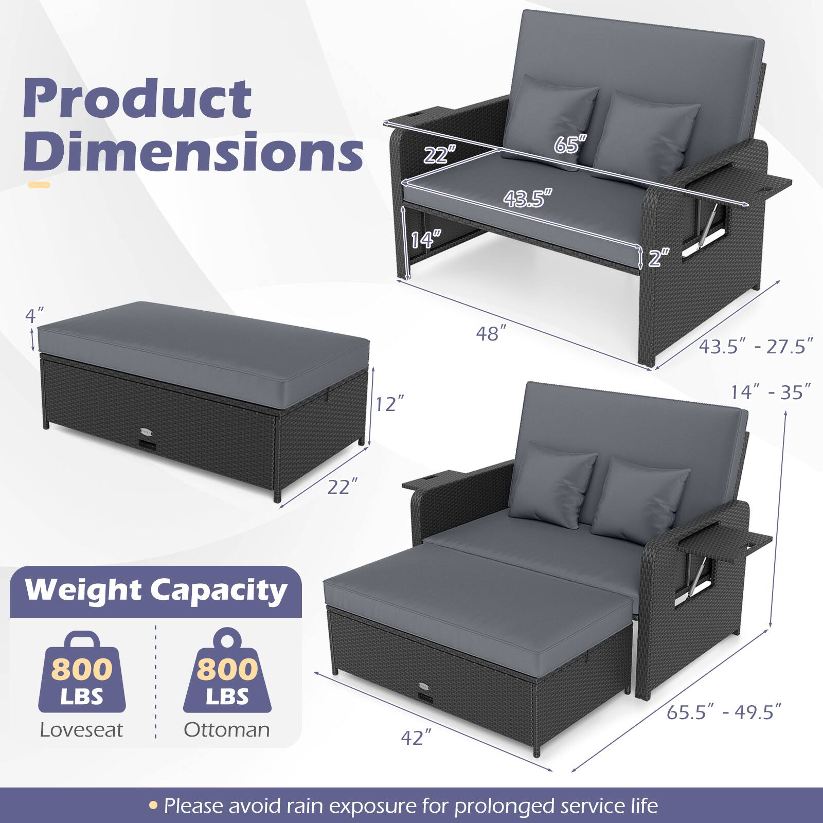 Product Dimensions  
- Loveseat: 48" W x 43.5" D x 27.5" H  
- Ottoman: 22" W x 14" D x 12" H  
- Loveseat with Ottoman: 65" W x 43.5" D x 27.5" H  

Weight Capacity  
- Loveseat: 800 LBS  
- Ottoman: 800 LBS  

Please avoid rain exposure for prolonged service life