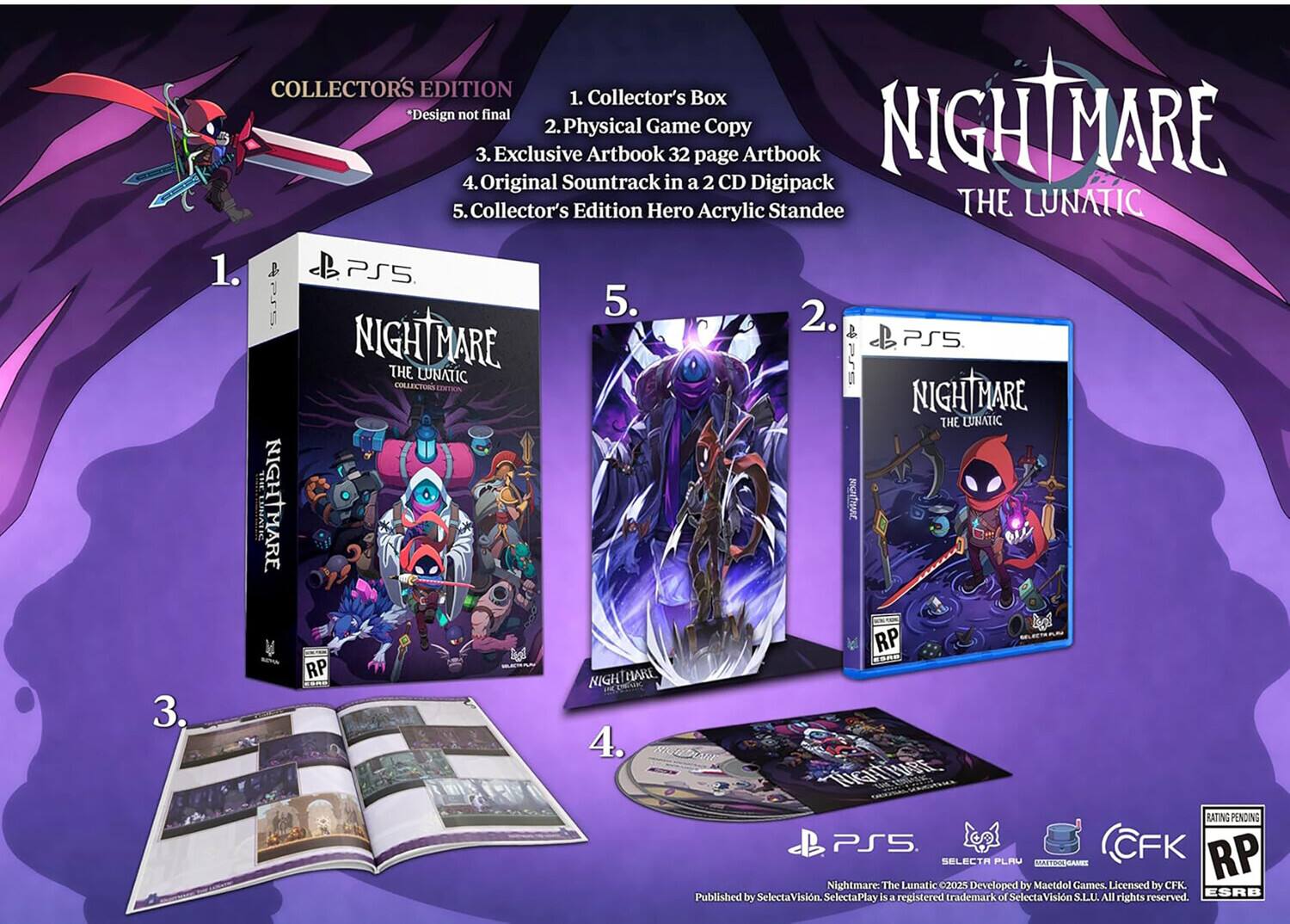 3.  
COLLECTOR'S EDITION  
1. Collector's Box *Design not final  
2. Physical Game Copy  
3. Exclusive Artbook 32 page Artbook  
4. Original Soundtrack in a 2 CD Digipack  
5. Collector's Edition Hero Acrylic Standee THE LUNATIC  

1. PS5  
2. NIGHTMARE THE LUNATIC  
3. NIGHTMARE THE LUNATIC  
4. NIGHTMARE THE LUNATIC  
5. AMIZON CORATE RP RP HARE NIGHT  

4.  
RATING PENDING PS5.  
CFK SELECTA FLAV MARTICAL RP Nightmare: The Lunatic 2025 Developed by Maetdol Games, Licensed by CFK. Published by SelectaVision. SelectaPlay is a registered trademark of SelectaVision S.L.U. All rights reserved. ESRB